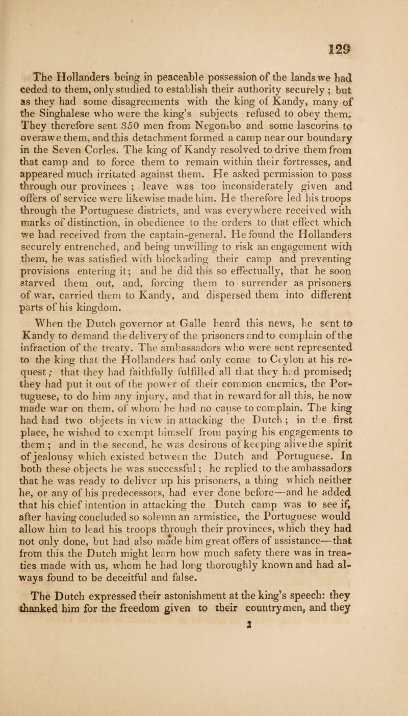 The Hollanders being in peaceable possession of the lands we had ceded to them, only studied to establish their authority securely ; but as they had some disagreements with the king of Kandy, many of the Singhalese who were the king’s subjects refused to obey them. They therefore sent 350 men from Negombo and some lascorins to overawe them, and this detachment formed a camp near our boundary in the Seven Cories. The king of Kandy resolved to drive them from that camp and to force them to remain within their fortresses, and appeared much irritated against them. He asked permission to pass through our provinces ; leave was too inconsiderately given and offers of service were likewise made him. He therefore led his troops through the Portuguese districts, and was everywhere received with marks of distinction, in obedience to the orders to that effect wrhich we had received from the captain-general. He found the Hollanders securely entrenched, and being unwilling to risk an engagement with them, he was satisfied wdth blockading their camp and preventing provisions entering it ; and he did this so effectually, that he soon starved them out, and, forcing them to surrender as prisoners of war, carried them to Kandy, and dispersed them into different parts of his kingdom. When the Dutch governor at Galle heard this new’s* he sent to Kandy to demand the delivery of the prisoners and to complain of the infraction of the treaty. The ambassadors who were sent represented to the king that the Hollanders had only come to Ceylon at his re¬ quest; that they had faithfully fulfilled all that they h: d promised; they had put it out of the power of their common enemies, the Por¬ tuguese, to do him any injury, and that in reward for all this, he now made war on them, of whom he had no cause to complain. The king had had two objects in viewr in attacking the Dutch ; in ti e first place, he wished to exempt himself from paying his engagements to them ; and in tl-e second, he was desirous of keeping alivethe spirit of jealousy which existed between the Dutch and Portuguese. In both these objects he w-as successful ; he replied to the ambassadors that he was ready to deliver up his prisoners, a thing which neither he, or any of his predecessors, had ever done before—and he added that his chief intention in attacking the Dutch camp wras to see if, after having concluded so solemn an armistice, the Portuguese would allow' him to lead his troops through their provinces, which they had not only done, but had also made him great offers of assistance—that from this the Dutch might lesrn how much safety there was in trea¬ ties made with us, whom he bad long thoroughly known and had al¬ ways found to be deceitful and false. The Dutch expressed their astonishment at the king’s speech: they thanked him for the freedom given to their countrymen, and they 3