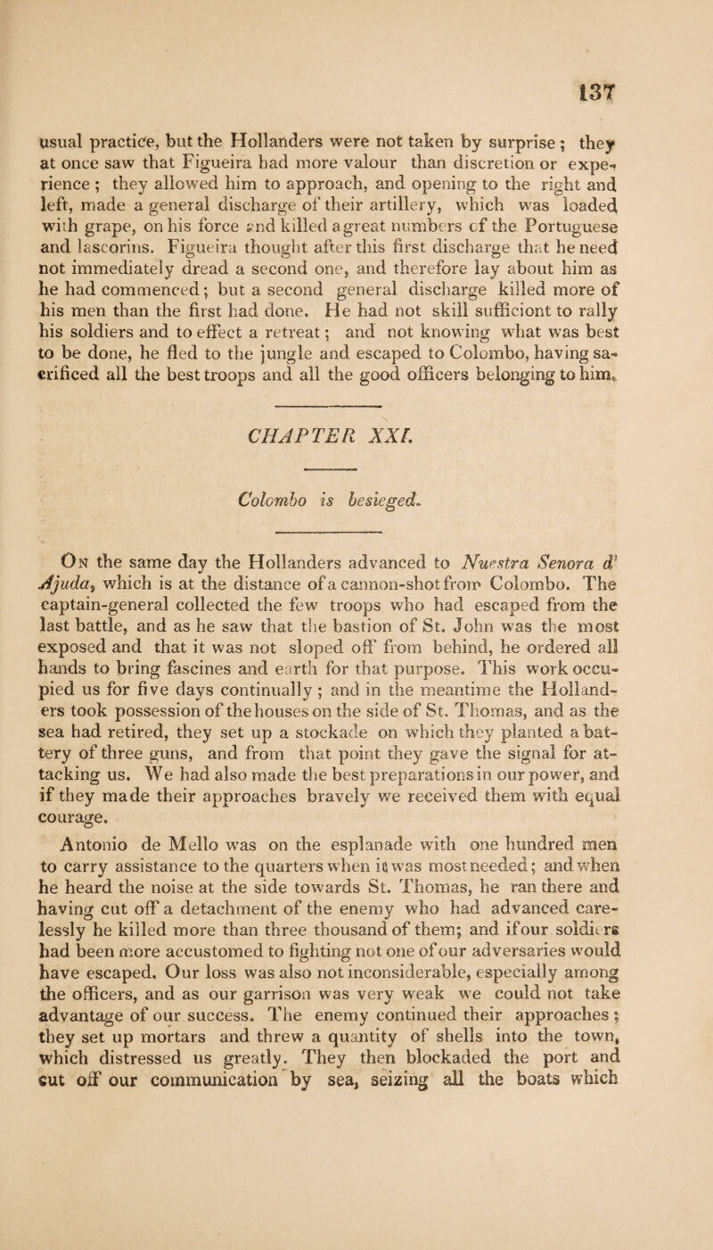 usual practice, but the Hollanders were not taken by surprise ; they at once saw that Figueira had more valour than discretion or expe-» rience ; they allowed him to approach, and opening to the right and left, made a general discharge of their artillery, which was loaded with grape, on his force ?nd killed a great numbers cf the Portuguese and lascorins. Figueira thought after this first discharge that he need not immediately dread a second one, and therefore lay about him as he had commenced; but a second general discharge killed more of his men than the first had done. He had not skill sufficient to rally his soldiers and to effect a retreat ; and not knowing what was best to be done, he fled to the jungle and escaped to Colombo, having sa« crificed all the best troops and all the good officers belonging to him,. CHAPTER XXL Colombo is besieged* On the same day the Hollanders advanced to Nuestra Senora d1 Ajuda$ which is at the distance of a cannon-shot from Colombo. The captain-general collected the few troops who had escaped from the last battle, and as he saw that the bastion of St. John was the most exposed and that it was not sloped off from behind, he ordered all hands to bring fascines and earth for that purpose. This work occu¬ pied us for five days continually ; and in the meantime the Holland¬ ers took possession of the houses on the side of St. Thomas, and as the sea had retired, they set up a stockade on which they planted a bat¬ tery of three guns, and from that point they gave the signal for at¬ tacking us. We had also made the best preparations in our power, and if they made their approaches bravely we received them with equal courage. Antonio de Mello was on the esplanade with one hundred men to carry assistance to the quarters when it was mostneeded; and when he heard the noise at the side towards St. Thomas, he ran there and having cut off a detachment of the enemy who had advanced care¬ lessly he killed more than three thousand of them; and if our soldiers had been more accustomed to fighting not one of our adversaries would have escaped. Our loss was also not inconsiderable, especially among the officers, and as our garrison was very weak we could not take advantage of our success. The enemy continued their approaches ; they set up mortars and threw a quantity of shells into the town, which distressed us greatly. They then blockaded the port and cut off our communication by sea, seizing all the boats which