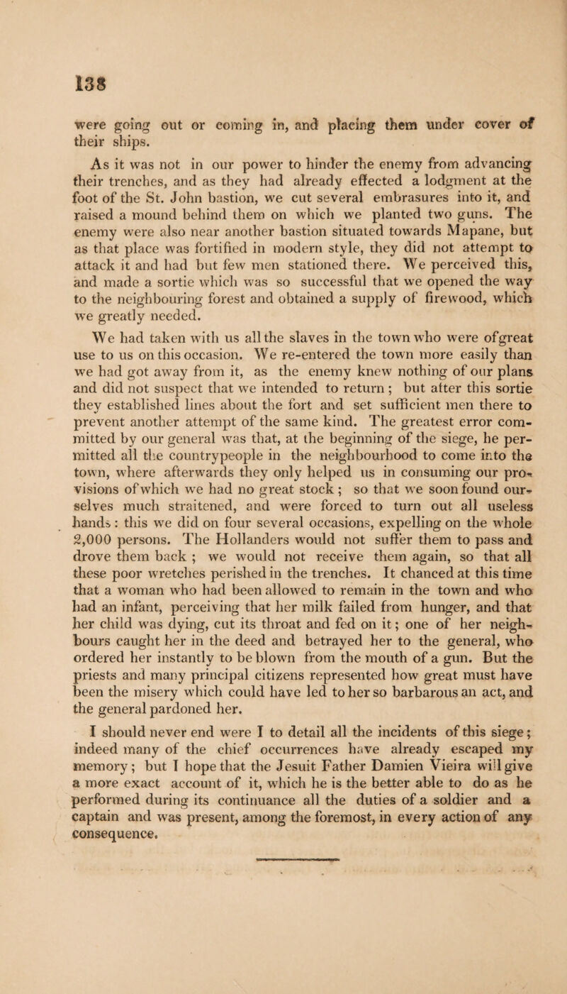 were going out or coming in, and placing them under cover of their ships. As it was not in our power to hinder the enemy from advancing their trenches, and as they had already effected a lodgment at the foot of the St. John bastion, we cut several embrasures into it, and raised a mound behind them on which we planted two guns. The enemy were also near another bastion situated towards Mapane, but as that place was fortified in modern style, they did not attempt to attack it and had but few men stationed there. We perceived this, and made a sortie which was so successful that we opened the way to the neighbouring forest and obtained a supply of firewood, which we greatly needed. We had taken with us all the slaves in the town who were ofgreat use to us on this occasion. We re-entered the town more easily than we had got away from it, as the enemy knew nothing of our plans and did not suspect that we intended to return ; but after this sortie they established lines about the fort and set sufficient men there to prevent another attempt of the same kind. The greatest error com¬ mitted by our general was that, at the beginning of the siege, he per¬ mitted all the countrypeople in the neighbourhood to come into the town, where afterwards they only helped us in consuming our pro-» visions of which we had no great stock ; so that we soon found our¬ selves much straitened, and were forced to turn out all useless hands : this we did on four several occasions, expelling on the whole 2,000 persons. The Hollanders would not suffer them to pass and drove them back ; we would not receive them again, so that all these poor wretches perished in the trenches. It chanced at this time that a woman who had been allowed to remain in the town and who had an infant, perceiving that her milk failed from hunger, and that her child wras dying, cut its throat and fed on it ; one of her neigh-» hours caught her in the deed and betrayed her to the general, who ordered her instantly to be blown from the mouth of a gun. But the priests and many principal citizens represented how great must have been the misery wdiich could have led to her so barbarous an act, and the general pardoned her. I should never end w^ere I to detail all the incidents of this siege ; indeed many of the chief occurrences have already escaped my memory; but I hope that the Jesuit Father Damien Vieira will give a more exact account of it, w hich he is the better able to do as he performed during its continuance all the duties of a soldier and a captain and was present, among the foremost, in every action of any consequence.