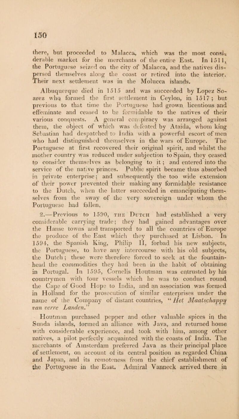 there, but proceeded to Malacca, which was the most consl* derabie market for the merchants of the entire East. In 1511, the Portuguese seized on the city of Malacca, and the natives dis¬ persed themselves along the coast or retired into the interior. Their next settlement was in the Molucca islands. Albuquerque died in 1515 and was succeeded by Lopez So- arez whq formed t]ie first settlement in Ceylon, in 1517; but previous to that time the Portuguese had grown licentious and effeminate and ceased to be formidable to the natives of their various conquests. A general conspiracy was arranged against them, the object of which was defeated by Ataida, whom king Sebastian had despatched to India with a powerful escort of men who had distinguished themselves in the wars of Europe. The Portuguese at first recovered their original spirit, and whilst the mother country was reduced under subjection to Spain, they ceased to consider themselves as belonging to it ; and entered into the service of the native princes. Public spirit became thus absorbed in private enterprise ; and subsequently the too wide extension of their power prevented their making any formidable resistance to the Dutch, when the latter succeeded in emancipating them¬ selves from the sway of the very sovereign under whom the Portuguese had fallen, 2.—Previous to 1590, the Dutch had established a very considerable carrying trade; they had gained advantages over the Hanse towns and transported to all the countries of Europe the produce of the East which they purchased at Lisbon. In 1594, the Spanish King, Philip IX, forbad his new subjects, the Portuguese, to have any intercourse with his old subjects, the Dutch ; these wTere therefore forced to seek at the fountain¬ head the commodities they had been in the habit of obtaining in Portugal. In 1595, Cornells Houtman w?as entrusted by his countrymen with four vessels which he was to conduct round the Cape of Good Hope to India, and an association was formed in Holland for the prosecution of similar enterprises under the name of the Company of distant countries, “ Het Maatschappy van verre Landen.” Houtman purchased pepper and other valuable spices in the Sunda islands, formed an alliance with Java, and returned home with considerable experience, and took with him, among other natives, a pilot perfectly acquainted with the coasts of India. The merchants of Amsterdam preferred Java as their principal place of settlement, on account of its central position as regarded China and Japan, and its remoteness from the chief establishment of the Portuguese in the East. Admiral Vanneck arrived there in