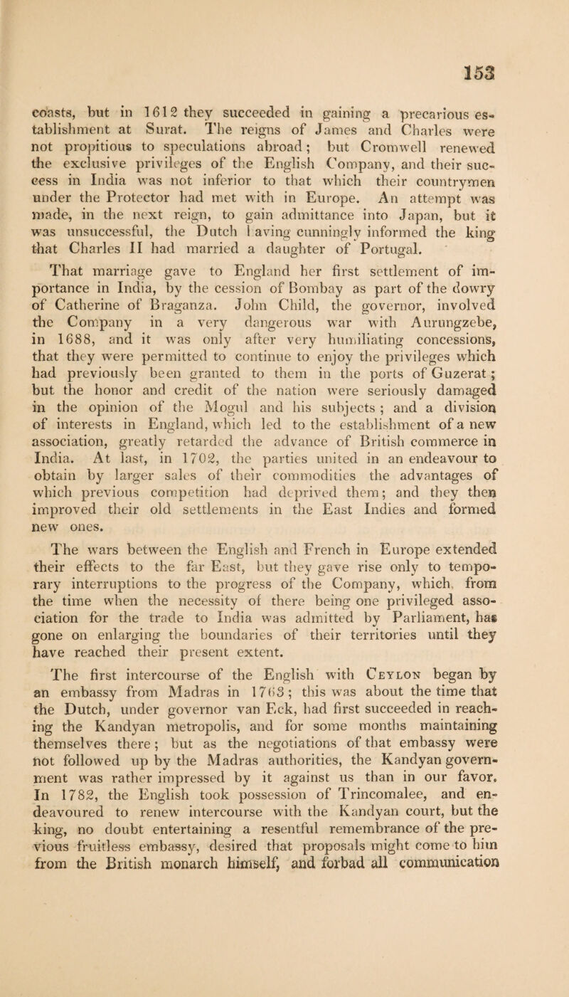 coasts, but in 1612 they succeeded in gaining a precarious es¬ tablishment at Surat. The reigns of Janies and Charles were not propitious to speculations abroad; but Cromwell renewed the exclusive privileges of the English Company, and their suc¬ cess in India was not inferior to that which their countrymen under the Protector had met with in Europe. An attempt was made, in the next reign, to gain admittance into Japan, but it was unsuccessful, the Dutch 1 aving cunningly informed the king that Charles II had married a daughter of Portugal. That marriage gave to England her first settlement of im¬ portance in India, by the cession of Bombay as part of the dowry of Catherine of Braganza. John Child, the governor, involved the Company in a very dangerous war with Aurungzebe, in 1688, and it wras only after very humiliating concessions, that they wrere permitted to continue to enjoy the privileges which had previously been granted to them in the ports of Guzerat ; but the honor and credit of the nation were seriously damaged in the opinion of the Mogul and his subjects ; and a division of interests in England, which led to the establishment of a new association, greatly retarded the advance of British commerce in India. At last, in 1702, the parties united in an endeavour to obtain by larger sales of their commodities the advantages of which previous competition had deprived them ; and they then improved their old settlements in the East Indies and formed new ones. The wars between the English and French in Europe extended their effects to the far East, but they gave rise only to tempo¬ rary interruptions to the progress of the Company, which, from the time when the necessity of there being one privileged asso¬ ciation for the trade to India w-as admitted by Parliament, has gone on enlarging the boundaries of their territories until they have reached their present extent. The first intercourse of the English with Ceylon began by an embassy from Madras in 1763; this was about the time that the Dutch, under governor van Eck, had first succeeded in reach¬ ing the Kandyan metropolis, and for some months maintaining themselves there ; but as the negotiations of that embassy were not followed up by the Madras authorities, the Kandyan govern¬ ment was rather impressed by it against us than in our favor. In 1782, the English took possession of Trincomalee, and en¬ deavoured to renew intercourse with the Kandyan court, but the king, no doubt entertaining a resentful remembrance of the pre¬ vious fruitless embassy, desired that proposals might come to him from the British monarch himself, and forbad all communication