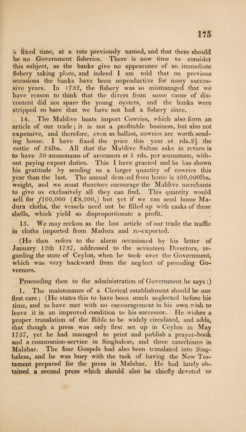 115 à fixed time, at a rate previously named, and that there should be no Government fisheries. There is now time to consider this subject, as the banks give no appearance of an immediate fishery taking place, and indeed I am told that on previous occasions the banks have been unproductive for many succès- sive years. In 1732, the fishery was so mismanaged that we have reason to think that the divers from some cause of dis¬ content did not spare the young oysters, and the banks were stripped so bare that we have not had a fishery since. 14. The Maidive boats import Cowries, which also form an article of our trade ; it is not a profitable business, but also not expensive, and therefore, even as ballast, cowries are worth send¬ ing home* I have fixed the price this year at rds.2^ the cottie of 24lbs. All that the Maidive Sultan asks in return is to have 50 ammonams of arecanuts at 5 rds. per ammonam, with¬ out paying export duties. This I have granted and he has shown his gratitude by sending us a larger quantity of cowries this year than the last. The annual demand from home is 400,000lbs. weight, and we must therefore encourage the Maidive merchants to give us exclusively all they can find. This quantity would sell for f\ 00,000 (£8.800,) but yet if we can send home Ma¬ dura cloths, the vessels need not be filled up with casks of these shells, whieh yield so disproportionate a profit. 15. We may reckon as the last article of Our trade the traffic in cloths imported from Madura and re-exported. (He then refers to the alarm occasioned by his letter of January 12th 1787, addressed to the seventeen Directors, re¬ garding the state of Ceylon, when he took over the Government, which was very backward from the neglect of preceding Go¬ vernors. Proceeding then to the administration of Government he says :) 1. The maintenance of a Clerical establishment should be our first care ; (He states this to have been much neglected before his time, and to have met with no encouragement in his own wish to leave it in an improved condition to his successor. He wishes a proper translation of the Bible to be wddely circulated, and adds, that though a press was only first set up in Ceylon in May 1737, yet he had managed to print and publish a prayer-book and a communion-service in Singhalese, and three catechisms in Malabar. The four Gospels had also been translated into Sing¬ halese, and he was busy with the task of having the New' Tes¬ tament prepared for the press in Malabar. He had lately ob¬ tained a second press which should also be chiefly devoted to