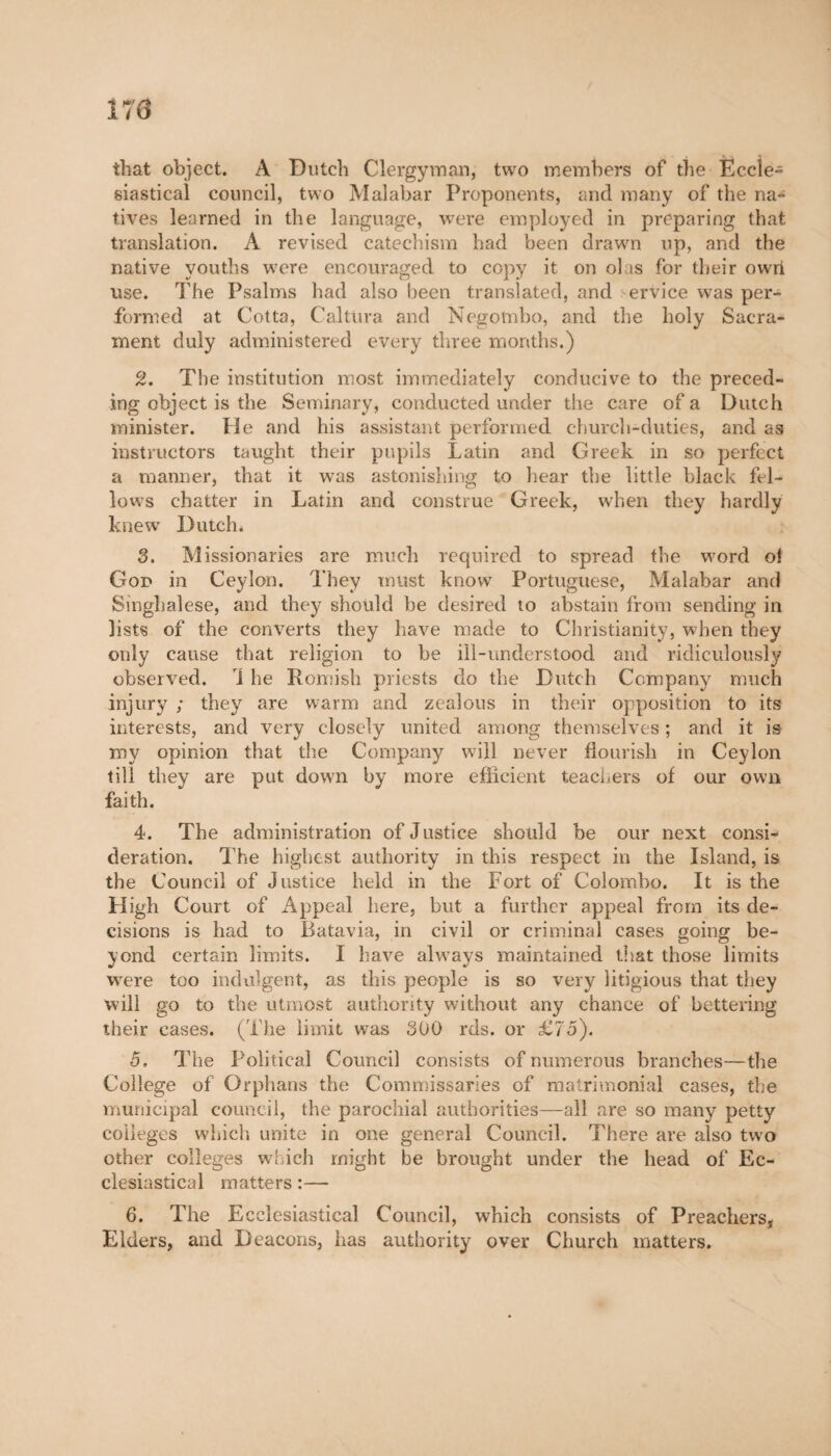 170 that object. A Dutch Clergyman, two members of the Eccle¬ siastical council, two Malabar Proponents, and many of the na¬ tives learned in the language, were employed in preparing that translation. A revised catechism had been drawn up, and the native youths were encouraged to copy it on olas for their own use. The Psalms had also been translated, and ervice was per¬ formed at Cotta, CaltOra and Negombo, and the holy Sacra¬ ment duly administered every three months.) 2. The institution most immediately conducive to the preced¬ ing object is the Seminary, conducted under the care of a Dutch minister. He and his assistant performed church-duties, and as instructors taught their pupils Latin and Greek in so perfect a manner, that it was astonishing to hear the little black fel¬ lows chatter in Latin and construe Greek, when they hardly knew Dutch* 3. Missionaries are much required to spread the word of God in Ceylon. They must know Portuguese, Malabar and Singhalese, and they should be desired to abstain from sending in lists of the converts they have made to Christianity, when they only cause that religion to be ill-understood and ridiculously observed. 1 he Romish priests do the Dutch Company much injury ; they are warm and zealous in their opposition to its interests, and very closely united among themselves ; and it is my opinion that the Company will never flourish in Ceylon till they are put down by more efficient teachers of our own faith. 4. The administration of Justice should be our next consi¬ deration. The highest authority in this respect in the Island, is the Council of Justice held in the Fort of Colombo. It is the High Court of Appeal here, but a further appeal from its de¬ cisions is had to Batavia, in civil or criminal cases going be¬ yond certain limits. I have ahvays maintained that those limits were too indulgent, as this people is so very litigious that they will go to the utmost authority without any chance of bettering their cases. (The limit was 300 rds. or £75). 5. The Political Council consists of numerous branches—the College of Orphans the Commissaries of matrimonial cases, the municipal council, the parochial authorities—all are so many petty colleges which unite in one general Council. There are also two other colleges which might be brought under the head of Ec¬ clesiastical matters :— 6. The Ecclesiastical Council, which consists of Preachers, Elders, and Deacons, has authority over Church matters.