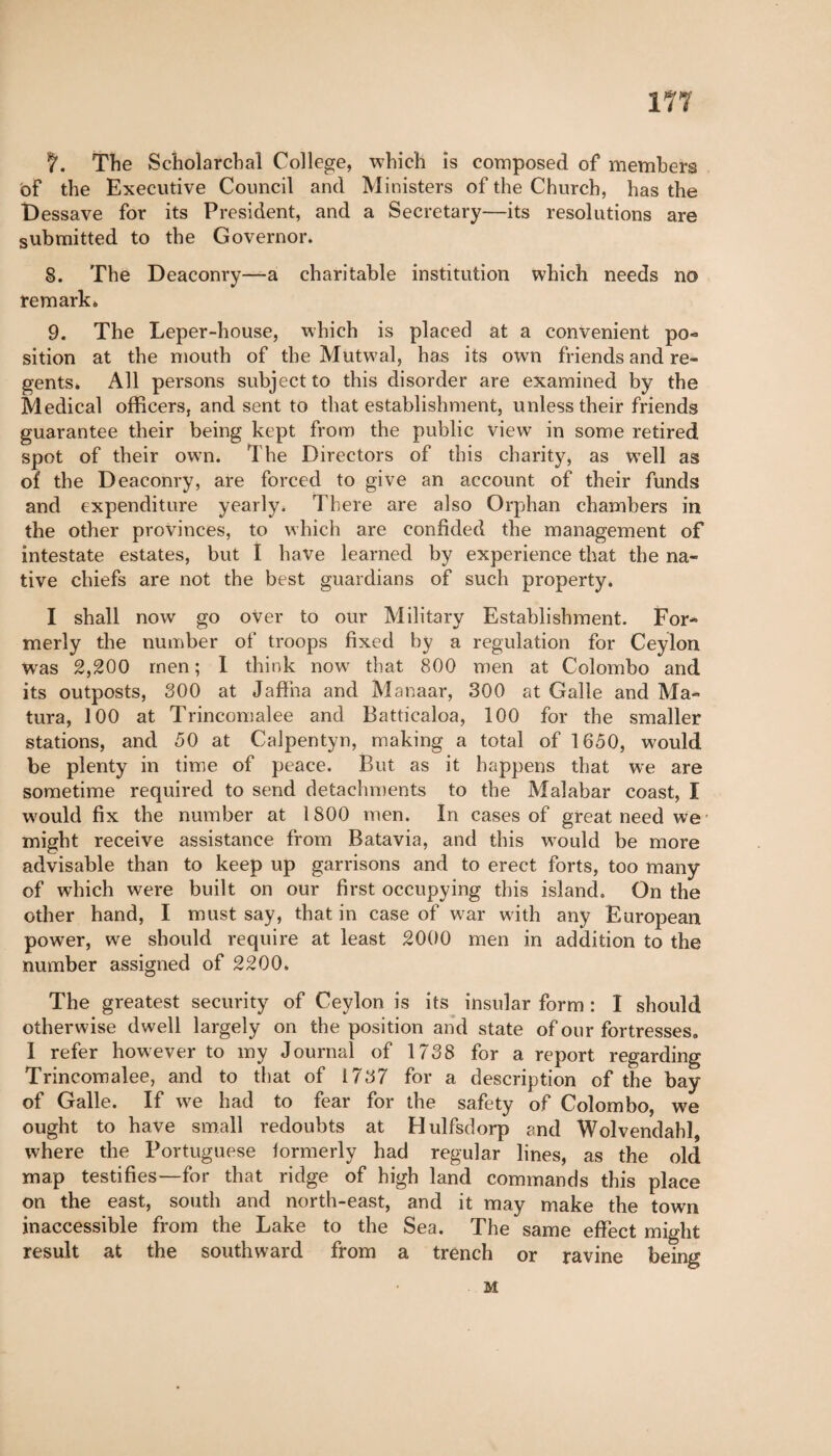 ITT f. The Scholarcbal College, which is composed of members of the Executive Council and Ministers of the Church, has the Dessave for its President, and a Secretary—its resolutions are submitted to the Governor. 8. The Deaconry—a charitable institution which needs no re mark 6 9. The Leper-house, which is placed at a convenient po¬ sition at the mouth of the Mutwal, has its own friends and re¬ gents* All persons subject to this disorder are examined by the Medical officers, and sent to that establishment, unless their friends guarantee their being kept from the public view in some retired spot of their own. The Directors of this charity, as well as of the Deaconry, are forced to give an account of their funds and expenditure yearly. There are also Orphan chambers in the other provinces, to which are confided the management of intestate estates, but I have learned by experience that the na¬ tive chiefs are not the best guardians of such property. I shall now go over to our Military Establishment. For¬ merly the number of troops fixed by a regulation for Ceylon Wras 2,200 men ; I think now that 800 men at Colombo and its outposts, 300 at Jaffna and Manaar, 300 at Galle and Ma¬ tura, 100 at Trincomalee and Battiealoa, 100 for the smaller stations, and 50 at Calpentyn, making a total of 1650, would be plenty in time of peace. But as it happens that we are sometime required to send detachments to the Malabar coast, I would fix the number at 1800 men. In cases of great need we- might receive assistance from Batavia, and this would be more advisable than to keep up garrisons and to erect forts, too many of which were built on our first occupying this island. On the other hand, I must say, that in case of war with any European power, we should require at least 2000 men in addition to the number assigned of 2200. The greatest security of Ceylon is its insular form : I should otherwise dwell largely on the position and state of our fortresses. I refer however to my Journal of 1738 for a report regarding Trincomalee, and to that of 1737 for a description of the bay of Galle. If we had to fear for the safety of Colombo, we ought to have small redoubts at Hulfsdorp and Wolvendabl, where the Portuguese formerly had regular lines, as the old map testifies—for that ridge of high land commands this place on the east, south and north-east, and it may make the town inaccessible from the Lake to the Sea. The same effect might result at the southward from a trench or ravine being M