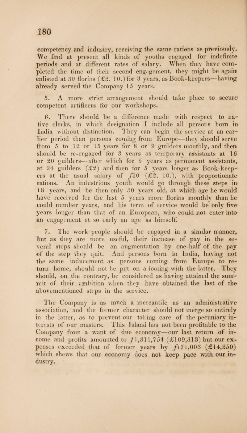 Î80 competency and industry, receiving the same rations as previously* We find at present all kinds of youths engaged for indefinite periods and at different rates of salary. When thev have com¬ pleted the time of their second engagement, they might be again enlisted at 30 florins (£2. 10.) for 3 years, as Book-keepers—having already served the Company 15 years. 5. A more strict arrangement should take place to secure competent artificers for our workshops, 6. There should be a difference made with respect to na¬ tive cleiks, in which designation Í include all persons born in India without distinction. They can begin the service at an ear¬ lier period than persons coming from Europe—they should serve from 5 to 12 or 15 years for 8 or 9 guilders monthly, and then should be re-engaged for 3 years as temporary assistants at 16 or 20 guilders—after which for 5 years as permanent assistants, at 24 guilders (£2) and then for 5 years longer as Book-keep¬ ers at the usual salary of f30 (£2. 10.), with proportionate rations. An industrious youth would go through these steps in 1 8 years, and be then only 30 years old, at which age he would have received for the last 5 years more florins monthly than he could number years, and his term of service would be only five years longer than that of an European, who could not enter into an engagement at so early an age as himself. 7» The work-people should be engaged in a simular manner, hut as they are more useful, their increase of pay in the se¬ veral steps should be an augmentation by one-half of the pay of the step they quit. And persons bom in India, having not the same inducement as persons coming from Europe to re¬ turn home, should not be put on a footing with the latter. They should, on the contrary, be considered as having attained the sum¬ mit of their ambition when they have obtained the last of the abovementioned steps in the service. The Company is as much a mercantile as an administrative association, and the former character should not merge so entirely in the latter, as to prevent our taking care of the pecuniary in¬ terests of our masters. This Island has not been profitable to the Company from a want of due economy—our last return of in¬ come and profits amounted to /l,31 1,754 (£109,313) but our ex¬ penses exceeded that of former years by jfi71,003 (£14,250) which shews that our economy does not keep pace with our in¬ dustry.