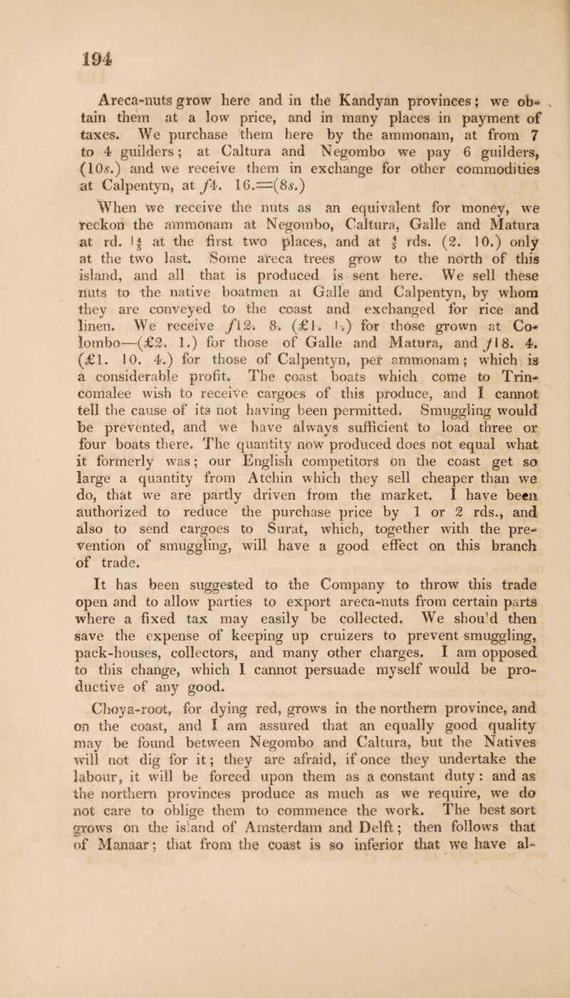 Areca-nuts grow here and in the Kandyan provinces ; we ob- , tain them at a low price, and in many places in payment of taxes. We purchase them here by the ammonam, at from 7 to 4 guilders; at Caltura and Negombo we pay 6 guilders, (10,?.) and we receive them in exchange for other commodities at Calpentyn, at fâ. I6.=(8s.) When we receive the nuts as an equivalent for money, we reckon the ammonam at Negombo, Caltura, Galle and Matura at rd. I * at the first two places, and at g rds. (2. 10.) only at the two last. Some areca trees grow to the north of this island, and all that is produced is sent here. We sell these nuts to the native boatmen at Galle and Calpentyn, by whom they are conveyed to the coast and exchanged for rice and linen. We receive /i2. 8. (£1. I-.) for those grown at Co* lombo—(£2. 1.) for those of Galle and Matura, and /I 8. 4. (£1. 10. 4.) for those of Calpentyn, per ammonam; wdiich is a considerable profit. The coast boats which come to Trin* comalee wish to receive cargoes of this produce, and I cannot tell the cause of its not having been permitted. Smuggling would be prevented, and we have always sufficient to load three or four boats there. The quantity now produced does not equal what it formerly was ; our English competitors on the coast get so large a quantity from Atchin which they sell cheaper than we do, that we are partly driven from the market. I have been authorized to reduce the purchase price by 1 or 2 rds., and also to send cargoes to Surat, which, together with the pre- vention of smuggling, will have a good effect on this branch of trade. It has been suggested to the Company to throw this trade open and to allow parties to export areca-nuts from certain parts where a fixed tax may easily be collected. We shou’d then save the expense of keeping up cruizers to prevent smuggling, pack-houses, collectors, and many other charges. I am opposed to this change, which I cannot persuade myself would be pro¬ ductive of any good. Choya-root, for dying red, grows in the northern province, and on the coast, and I am assured that an equally good quality may be found between Negombo and Caltura, but the Natives will not dig for it ; they are afraid, if once they undertake the labour, it will be forced upon them as a constant duty : and as the northern provinces produce as much as we require, we do not care to oblige them to commence the work. The best sort grows on the island of Amsterdam and Delft ; then follows that of Manaar; that from the coast is so inferior that we have ah