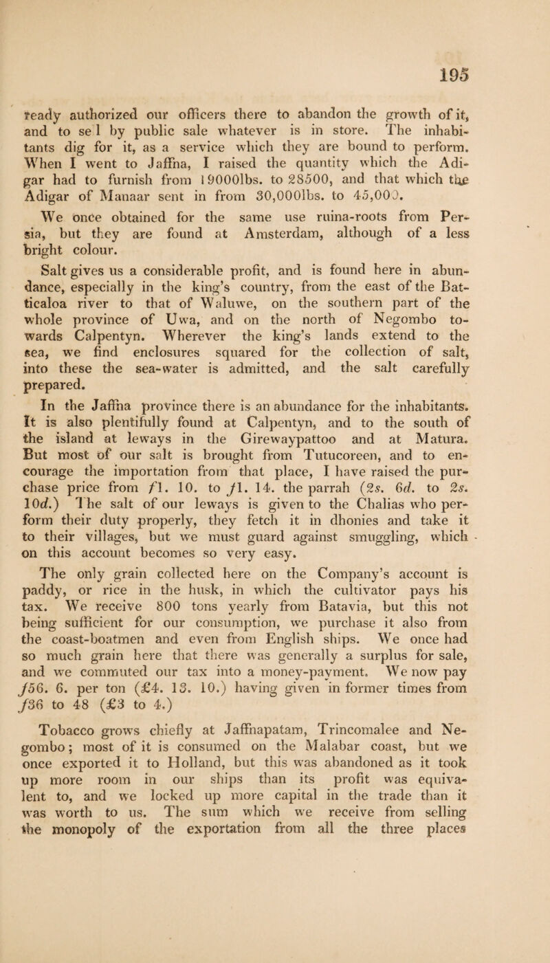 ready authorized our officers there to abandon the growth of it, and to se 1 by public sale whatever is in store. The inhabi¬ tants dig for it, as a service which they are bound to perform. When I went to Jaffna, I raised the quantity which the Adi- gar had to furnish from 19000lbs. to 28500, and that which tlie Adigar of Manaar sent in from 30,0Q0lbs. to 45,000. We once obtained for the same use ruina-roots from Per¬ sia, but they are found at Amsterdam, although of a less bright colour. Salt gives us a considerable profit, and is found here in abun¬ dance, especially in the king’s country, from the east of the Bat- ticaloa river to that of Waluwe, on the southern part of the whole province of Uwa, and on the north of Negombo to¬ wards Calpentyn. Wherever the king’s lands extend to the sea, we find enclosures squared for the collection of salt, into these the sea-water is admitted, and the salt carefully prepared. In the Jaffna province there is an abundance for the inhabitants. It is also plentifully found at Calpentyn, and to the south of the island at le ways in the Girewaypattoo and at Matura. But most of our salt is brought from Tutucoreen, and to en¬ courage the importation from that place, I have raised the pur¬ chase price from f\. 10. to y 1. 14. the parrah (2s. 6d. to 2.?. lOd.) The salt of our leways is given to the Chalias who per¬ form their duty properly, they fetch it in dhonies and take it to their villages, but we must guard against smuggling, which - on this account becomes so very easy. The only grain collected here on the Company’s account is paddy, or rice in the husk, in which the cultivator pays his tax. We receive 800 tons yearly from Batavia, but this not being sufficient for our consumption, we purchase it also from the coast-boatmen and even from English ships. We once had so much grain here that there was generally a surplus for sale, and we commuted our tax into a money-payment. We now pay J56. 6. per ton (£4. 13. 10.) having given in former times from /36 to 48 (£3 to 4.) Tobacco grows chiefly at Jaffnapatam, Trincomalee and Ne¬ gombo; most of it is consumed on the Malabar coast, but we once exported it to Holland, but this was abandoned as it took up more room in our ships than its profit was equiva¬ lent to, and we locked up more capital in the trade than it was worth to us. The sum which we receive from selling the monopoly of the exportation from all the three places