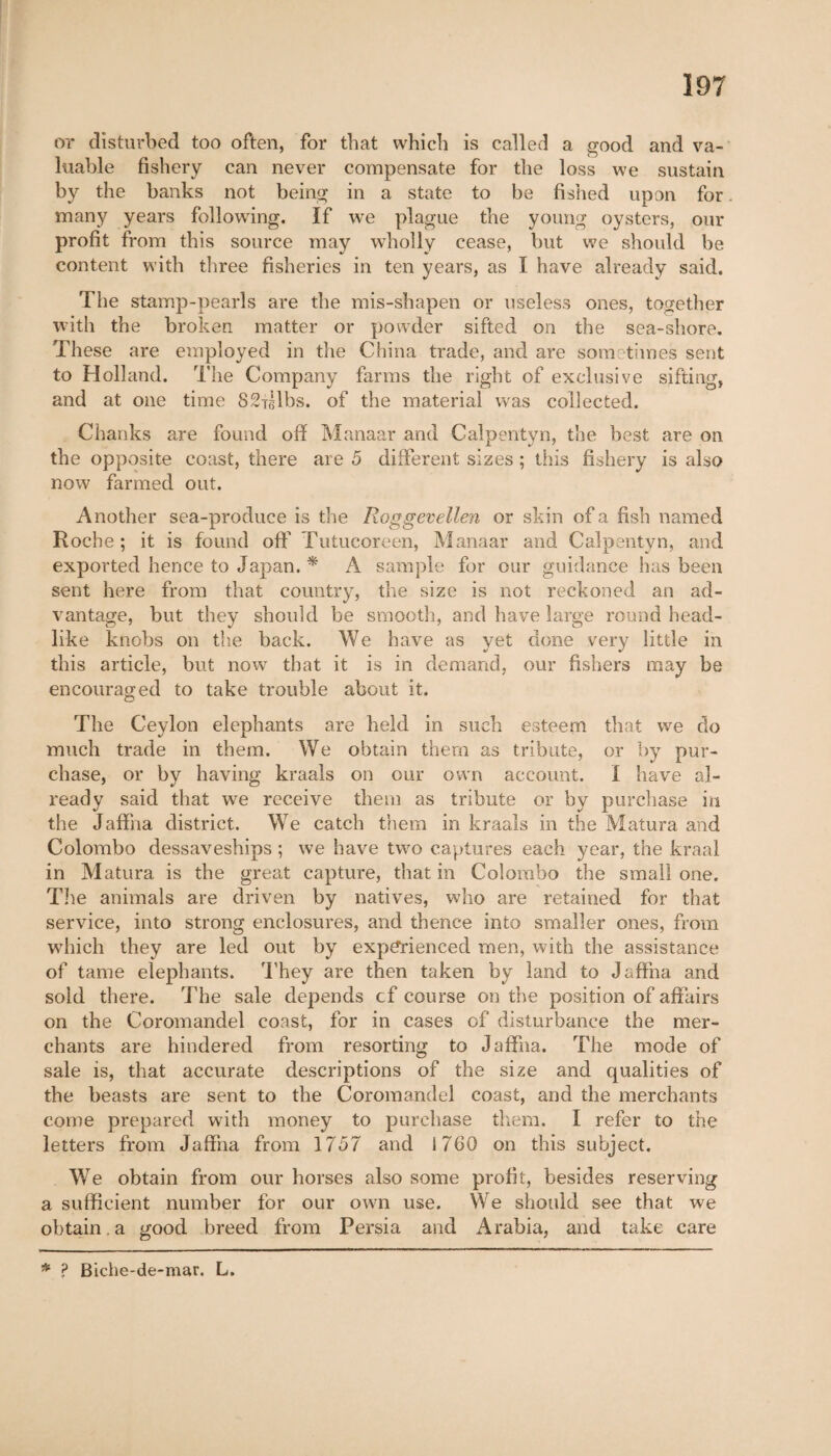 or disturbed too often, for that which is called a good and va¬ luable fishery can never compensate for the loss we sustain by the banks not being in a state to be fished upon for. many years following. If we plague the young oysters, our profit from this source may wholly cease, but we should be content with three fisheries in ten years, as I have already said. The stamp-pearls are the mis-shapen or useless ones, together with the broken matter or powder sifted on the sea-shore. These are employed in the China trade, and are sometimes sent to Holland. The Company farms the right of exclusive sifting, and at one time 82iglbs. of the material was collected. Chanks are found off Manaar and Calpentyn, the best are on the opposite coast, there are 5 different sizes ; this fishery is also now farmed out. Another sea-produce is the Roggevellen or skin of a fish named Roche ; it is found off Futucoreen, Manaar and Calpentyn, and exported hence to Japan. * A sample for our guidance has been sent here from that country, the size is not reckoned an ad¬ vantage, but they should be smooth, and have large round head¬ like knobs on the back. We have as yet done very little in this article, but now that it is in demand, our fishers may be encouraged to take trouble about it. The Ceylon elephants are held in such esteem that we do much trade in them. We obtain them as tribute, or by pur¬ chase, or by having kraals on our own account. I have al¬ ready said that we receive them as tribute or by purchase in the Jaffna district. We catch them in kraals in the Matura and Colombo dessaveships ; we have two captures each year, the kraal in Matura is the great capture, that in Colombo the small one. The animals are driven by natives, who are retained for that service, into strong enclosures, and thence into smaller ones, from which they are led out by experienced men, with the assistance of tame elephants. They are then taken by land to Jaffna and sold there. The sale depends cf course on the position of affairs on the Coromandel coast, for in cases of disturbance the mer¬ chants are hindered from resorting to Jaffna. The mode of sale is, that accurate descriptions of the size and qualities of the beasts are sent to the Coromandel coast, and the merchants come prepared with money to purchase them. I refer to the letters from Jaffna from 1757 and 1760 on this subject. We obtain from our horses also some profit, besides reserving a sufficient number for our own use. We should see that we obtain , a good breed from Persia and Arabia, and take care * ? Biche-de-mar. L.