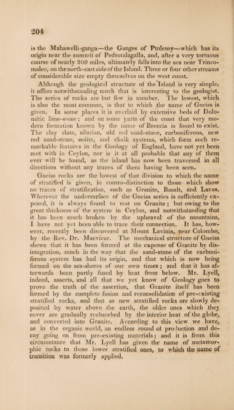 is the Mahawelli-ganga—the Ganges of Ptolemy—which has its origin near the summit of Pedrotalagalla, and, after a very tortuous course of nearly 200 miles, ultimately falls into the sea near Trinco- malee, on the north-east side of the Island. Three or four other streams of considerable size empty themselves on the west coast. Although the geological structure of the Island is very simple, it offers notwithstanding much that is interesting to the geologist. The series of rocks are but few in number. The lowest, which is also the most common, is that to which the name of Gneiss is given. In some places it is overlaid by extensive beds of Dolo- mitic lime-s»one; and on some parts of the coast that very mo¬ dern formation knowrn by the name of Breccia is found to exist. The clay slate, silurian, old red sand-stone, carboniferous, new red sand-stone, oolite, and chalk systems, which form such re¬ markable features in the Geology of England, have not yet been met with in Ceylon, nor is it at all probable that any of them ever will be found, as the island has now been traversed in all directions without any traces of them having been seen- Gneiss rocks are the lowest of that division to which the name of stratified is given, in contra-distinction to those which show no traces of stratification, such as Granite* Basalt, and Lavas. Wherever the undersurface of the Gneiss series is sufficiently ex¬ posed, it is always found to rest on Granite ; but owing, to the great thickness of the system in Ceylon, and notwithstanding that it has been much broken by the upheaval of the mountains, I have not yet been able to trace their connection. It has, how¬ ever, recently been discovered at Mount Lavinia, near Colombo, by the Rev. Dr. Macvicar. The mechanical structure of Gneiss shews that it has been formed at the expense of Granite by dis¬ integration, much in the way that the sand-stone of the carboni¬ ferous system has had its origin, and that which is now being formed on the sea-shores of our own times ; and that it has af¬ terwards been partly fused by heat from below. Mr. Lyell, indeed, asserts, and all that we yet know of Geology goes to prove the truth of the assertion, that Granite itself has been formed by the complete fusion and reconsolidation of pre-existing stratified rocks, and that as new stratified rocks are slowly de¬ posited by w-ater above the earth, the older ones which they cover are gradually reabsorbed by the interior heat of the globe, and converted into Granite. According to this view' we have, as in the organic world, an endless round of production and de¬ cay going on from pre-existing materials ; and it is from this circumstance that Mr. Lyell has given the name of metamor- phic rocks to those lower stratified ones, to which the name of transition was formerly applied.