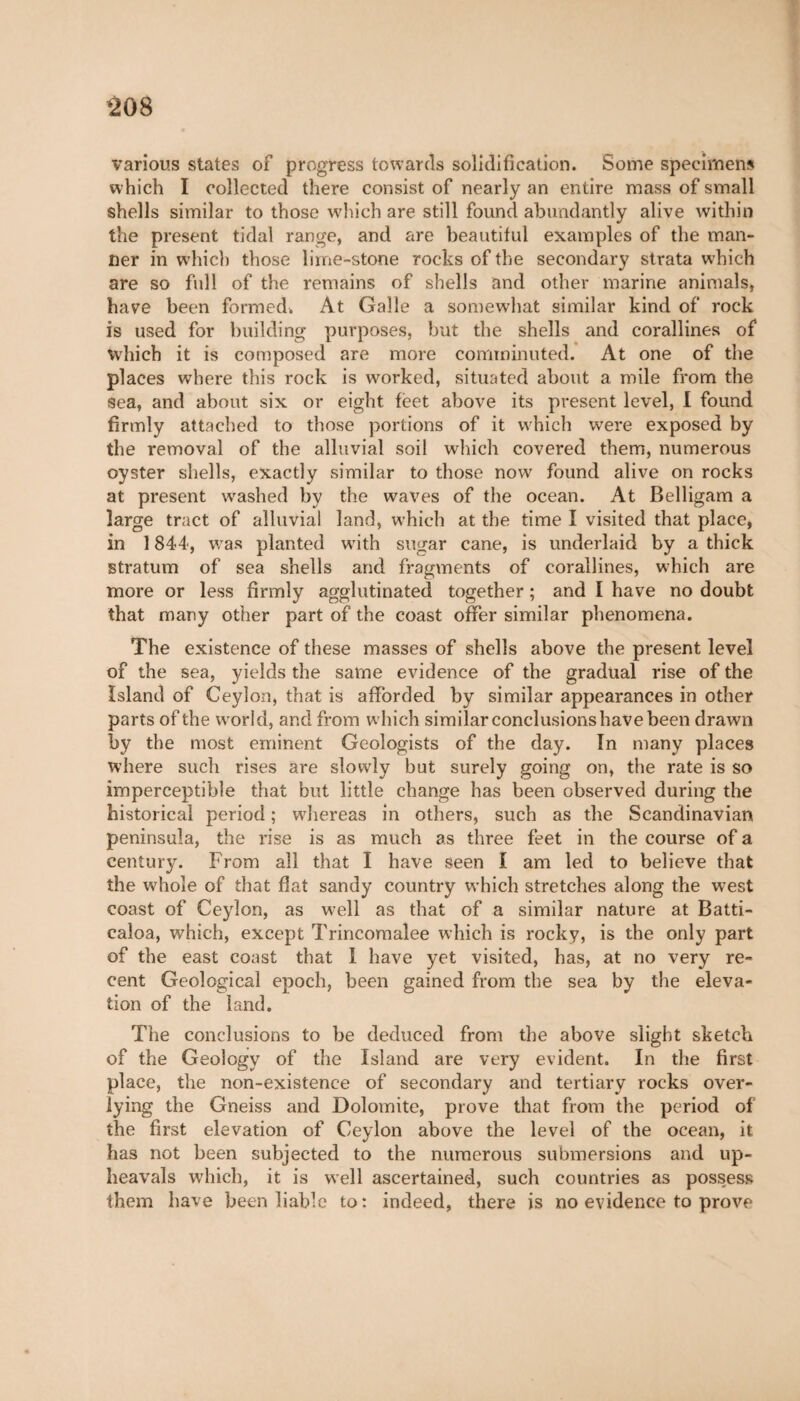 *208 various states of progress towards solidification. Some specimens which I collected there consist of nearly an entire mass of small shells similar to those which are still found abundantly alive within the present tidal range, and are beautiful examples of the man¬ ner in which those lime-stone rocks of the secondary strata which are so full of the remains of shells and other marine animals, have been formed. At Galle a somewhat similar kind of rock is used for building purposes, but the shells and corallines of which it is composed are more comminuted. At one of the places where this rock is worked, situated about a mile from the sea, and about six or eight feet above its present level, I found firmly attached to those portions of it which were exposed by the removal of the alluvial soil which covered them, numerous oyster shells, exactly similar to those now found alive on rocks at present washed by the waves of the ocean. At Belligam a large tract of alluvial land, which at the time I visited that place, in 1844, was planted wdth sugar cane, is underlaid by a thick stratum of sea shells and fragments of corallines, which are more or less firmly agglutinated together ; and I have no doubt that many other part of the coast offer similar phenomena. The existence of these masses of shells above the present level of the sea, yields the same evidence of the gradual rise of the Island of Ceylon, that is afforded by similar appearances in other parts of the wmrld, and from which similar conclusionshave been drawn by the most eminent Geologists of the day. In many places where such rises are slowly but surely going on, the rate is so imperceptible that but little change has been observed during the historical period ; whereas in others, such as the Scandinavian peninsula, the rise is as much as three feet in the course of a century. From all that I have seen I am led to believe that the whole of that flat sandy country which stretches along the west coast of Ceylon, as well as that of a similar nature at Batti- caloa, which, except Trincoraalee which is rocky, is the only part of the east coast that 1 have yet visited, has, at no very re¬ cent Geological epoch, been gained from the sea by the eleva¬ tion of the land. The conclusions to be deduced from the above slight sketch of the Geology of the Island are very evident. In the first place, the non-existence of secondary and tertiary rocks over- lying the Gneiss and Dolomite, prove that from the period of the first elevation of Ceylon above the level of the ocean, it has not been subjected to the numerous submersions and up¬ heavals which, it is well ascertained, such countries as possess them have been liable to: indeed, there is no evidence to prove