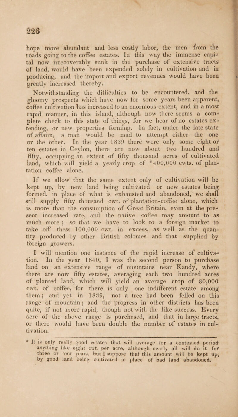 hope more abundant and less costly labor, the men from the roads going to the coffee estates. In this way the immense capi¬ tal now irrecoverably sunk in the purchase of extensive tracts of land, would have been expended solely in cultivation and in producing, and the import and export revenues would have been greatly increased thereby. Notwithstanding the difficulties to be encountered, and the gloomy prospects which have now for some years been apparent, coffee cultivation has increased to an enormous extent, and in a most rapid manner, in this island, although now there seems a com¬ plete check to this state of things, for we hear of no estates ex¬ tending, or new properties forming. In fact, under the late state of affairs, a man would be mad to attempt either the one or the other. In the year 1839 therë were only some eight or ten estates in Ceylon, there are now about two hundred and fifty, occupying an extent of fifty thousand acres of cultivated land, which will yield a yearly crop of *400,000 cwts. of plan¬ tation coffee alone. If we allow that the same extent only of cultivation will be kept up, by new7 land being cultivated or new estates being formed, in place of what is exhausted and abandoned, we shall still supply fifty ih lusand cwt. of plantation-coffee alone, which is more than the consumption of Great Britain, even at the pre¬ sent increased rate, and the native coffee may amount to as much more ; so that we have to look to a foreign market to take off* thess 100,000 cwt. in excess, as well as the quan¬ tity produced by other British colonies and that supplied by foreign growers. I will mention one instance of the rapid increase of cultiva-* tion. In the year 1840, I was the second person to purchase land on an extensive range of mountains near Kandy, where there are now fifty estates, averaging each two hundred acres of planted land, which will yield an average crop of 80,000 cwt. of coffee, for there is only one indifferent estate among them; and yet in 1839, not a tree had been felled on this range of mountain ; and the progress in other districts has been quite, if not more rapid, though not with the like success. Every acre of the above range is purchased, and that in large tracts, or there would have been double the number of estates in cul¬ tivation. * It is only really good estates that will average lor a continued period anything like eight cwt per acre, although nearly all will do it for three or four years, but 1 suppose that this amount will be kept up, by good land being cultivated in place of bad land abandoned.