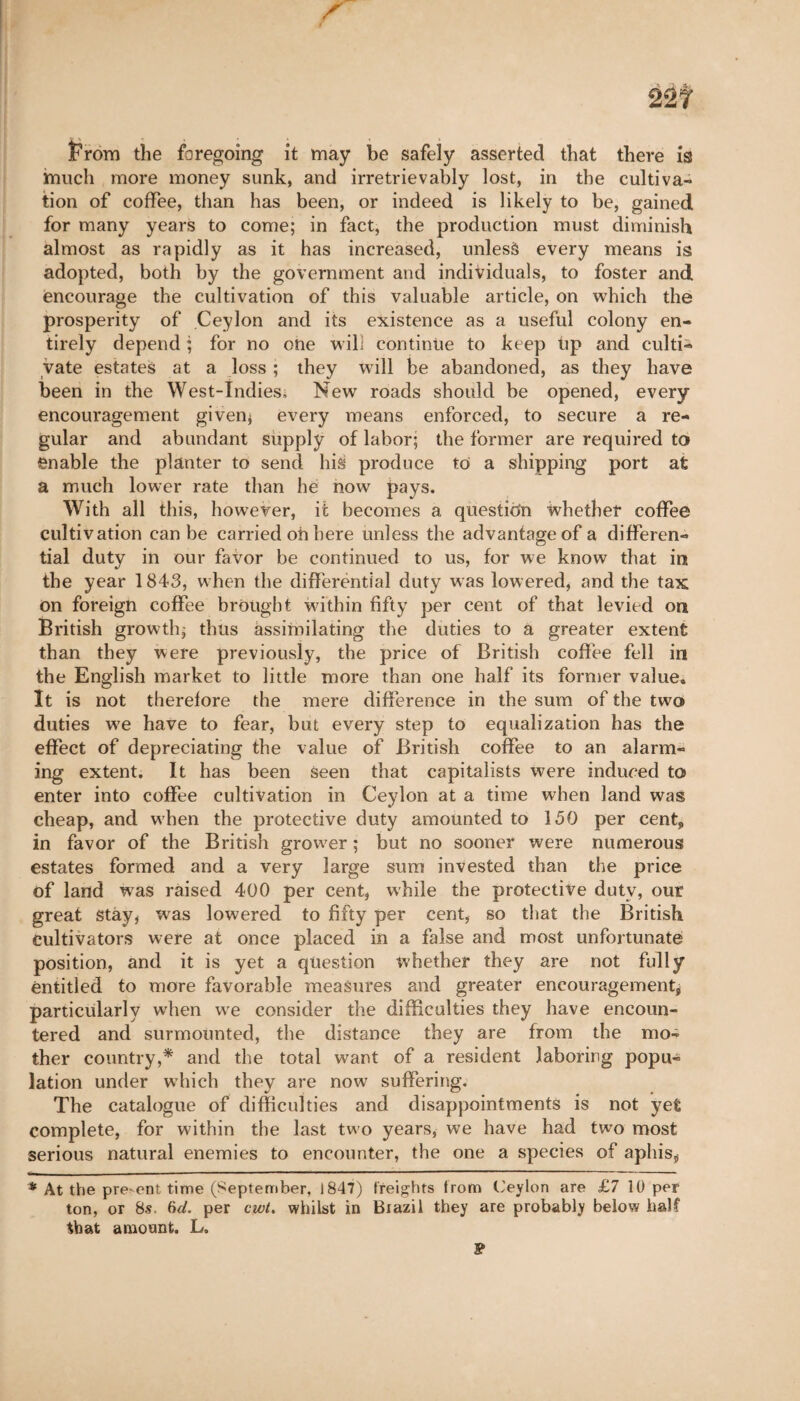 âût From the foregoing it may be safely asserted that there is much more money sunk, and irretrievably lost, in the cultiva¬ tion of coffee, than has been, or indeed is likely to be, gained for many years to come; in fact, the production must diminish almost as rapidly as it has increased, unlesà every means is adopted, both by the government and individuals, to foster and encourage the cultivation of this valuable article, on which the prosperity of Ceylon and its existence as a useful colony en¬ tirely depend ; for no one will continue to keep tip and culti¬ vate estates at a loss ; they will be abandoned, as they have been in the West-Indies, New roads should be opened, every encouragement given; every means enforced, to secure a re¬ gular and abundant supply of labor; the former are required to enable the planter to send his produce to a shipping port afc a much lower rate than he now pays. With all this, however, it becomes a question whether coffee cultivation can be carried oh here unless the advantage of a differen¬ tial duty in our favor be continued to us, for we know that in the year 1843, when the differential duty was lowered, and the tax on foreign coffee brought within fifty per cent of that levied on British growth; thus assimilating the duties to a greater extent than they were previously, the price of British coffee fell in the English market to little more than one half its former value. It is not therefore the mere difference in the sum of the two duties we have to fear, but every step to equalization has the effect of depreciating the value of British coffee to an alarm¬ ing extent. It has been Seen that capitalists were induced to enter into coffee cultivation in Ceylon at a time when land was cheap, and when the protective duty amounted to 150 per cent, in favor of the British grower ; but no sooner were numerous estates formed and a very large sum invested than the price of land was raised 400 per cent, while the protective duty, our great Stay, was lowered to fifty per cent, so that the British cultivators were at once placed in a false and most unfortunate position, and it is yet a question whether they are not fully entitled to more favorable measures and greater encouragement; particularly when we consider the difficulties they have encoun¬ tered and surmounted, the distance they are from the mo¬ ther country,* and the total want of a resident laboring popu¬ lation under which they are now suffering. The catalogue of difficulties and disappointments is not yefc complete, for within the last two years, we have had two most serious natural enemies to encounter, the one a species of aphisÿ * At the pre-ent time (September, 1847) freights from Ceylon are £7 10 per ton, or 8s. 6d- per cwt. whilst in Brazil they are probably below half that amount. L, P