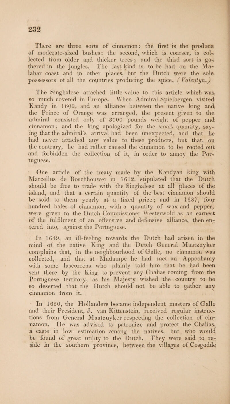 There are three sorts of cinnamon : the first is the produce, of moderate-sized bushes; the second, which is coarser, is col¬ lected from older and thicker trees ; and the third sort is ga¬ thered in the jungles. The last kind is to be had on the Ma¬ labar coast and in other places, but the Dutch were the sole possessors of all the countries producing the spice. ( Valentyn.) The Singhalese attached little value to this article which was. so much coveted in Europe. When Admiral Spielbergen visited Kandy in 1602, and an alliance between the native king and the Prince of Orange was arranged, the present given to the admiral consisted only of 3000 pounds weight of pepper and cinnamon ; and the king apologized for the small quantity, say¬ ing that the admiral’s arrival had been unexpected, and that he had never attached any value to these products, but that, on the contrary, he had rather caused the cinnamon to be rooted out and forbidden the collection of it, in order to annoy the Por¬ tuguese. One article of the treaty made by the Kandyan king with Marcellus de Boschhouwer in 1612, stipulated that the Dutch should be free to trade with the Singhalese at all places of the island, and that a certain quantity of the best cinnamon should be sold to them yearly at a fixed price; and in 1687, four hundred bales of cinnamon, with a quantity of wax and pepper, were given to the Dutch Commissioner Westerwold as an earnest of the fulfilment of an offensive and defensive alliance, then en¬ tered into, against the Portuguese. In 1649, an ill-feeling towards the Dutch had arisen in the mind of the native King and the Dutch General Maatzuyker complains that, in the neighbourhood of Galle, no cinnamon was collected, and that at Madampe he had met an Appoohamy with some lascoreens who plainly told him that he had been sent there by the King to prevent any Chalias coming from the Portuguese territory, as his Majesty wished the country to be so deserted that the Dutch should not be able to gather any cinnamon from it. In 1650, the Hollanders became independent masters of Galle and their President, J. van Kittenstein, received regular instruc¬ tions from General Maatzuyker respecting the collection of cin¬ namon. He w7as advised to patronize and protect the Chalias, a caste in low estimation among the natives, but wrho would be found of great utility to the Dutch. They were said to re¬ side in the southern province, between the villages of Cosgodde