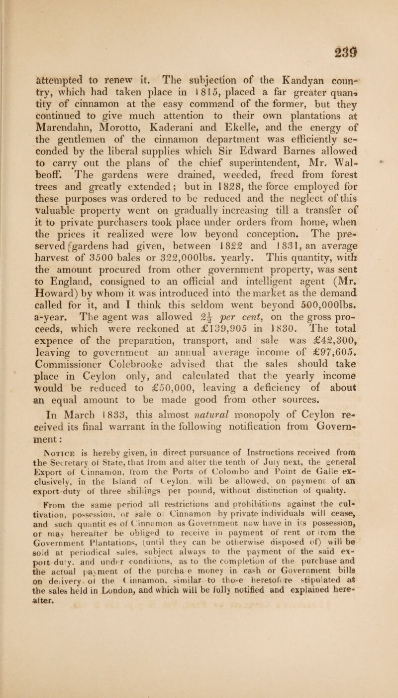 230 àttempted to renew it. The subjection of the Kandyan coun¬ try, which had taken place in 1815, placed a far greater quani tity of cinnamon at the easy command of the former, but they continued to give much attention to their own plantations at Marendahn, Morotto, Kaderani and Ekelle, and the energy of the gentlemen of the cinnamon department was efficiently se¬ conded by the liberal supplies which Sir Edward Barnes allowed to carry out the plans of the chief superintendent, Mr. Wal- beoff. The gardens wrere drained, weeded, freed from forest trees and greatly extended; butin 1828, the force employed for these purposes was ordered to be reduced and the neglect of this valuable property went on gradually increasing till a transfer of it to private purchasers took place under orders from home, when the prices it realized were low beyond conception. The pre¬ served gardens had given, between 1822 and 18.31, an average harvest of 3500 bales or 322,000lbs. yearly. This quantity, with the amount procured irom other government property, was sent to England, consigned to an official and intelligent agent (Mr. Howard) by whom it was introduced into the market as the demand called for it, and I think this seldom went beyond 500,000lbs. a-year. The agent was allowed 2| per cent, on the gross pro¬ ceeds, which wTere reckoned at £139,905 in 1830. The total expence of the preparation, transport, and sale was £42,300, leaving to government an annual average income of £97,605, Commissioner Colebrooke advised that the sales should take place in Ceylon only, and calculated that the yearly income would be reduced to £50,000, leaving a deficiency of about an equal amount to be made good from other sources. In March I 833, this almost natural monopoly of Ceylon re¬ ceived its final warrant in the following notification from Govern¬ ment : Notice is hereby given, in direct pursuance of Instructions received from the Secretary of State, that irom and after the tenth of July next, the general Export of Cinnamon, Irom the Ports of Colombo and Point de Galle ex¬ clusively, in the Island of Ceylon will be allowed, on payment of an export-duty of three shillings per pound, without distinction of quality. From the same period all restrictions and prohibitions against the cul¬ tivation, possession, or sale o Cinnamon by private individuals will cease, and such quantit es of C innamon as Government now have in its possession, or may hereafter be obliged to receive in payment of rent or irom the Government Plantations, (until they can he otherwise disposed of) will be sold at periodical sales, subject always to the payment of the said ex- poit dufy. and under condemns, as to the completion of the purchase and the actual payment of the purcka e money in cash or Government bills on delivery ol the ( innamon, similar to those heretoh re stipulated at the sales held in London, and which will be fully notified and explained here- alter.