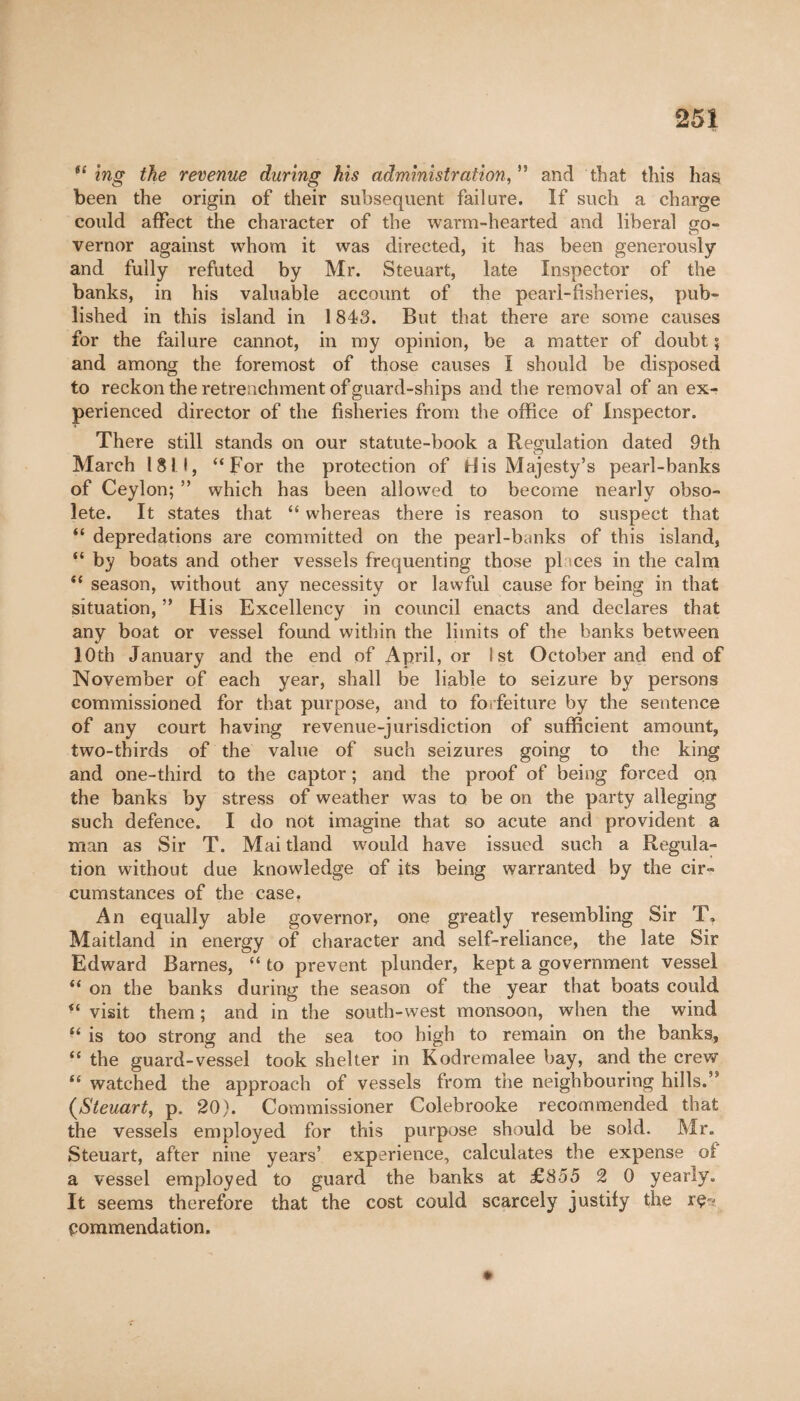 í£ ing the revenue during his administration,55 and that this has been the origin of their subsequent failure. If such a charge could affect the character of the warm-hearted and liberal go¬ vernor against whom it was directed, it has been generously and fully refuted by Mr. Steuart, late Inspector of the banks, in his valuable account of the pearl-fisheries, pub¬ lished in this island in 1843. But that there are some causes for the failure cannot, in my opinion, be a matter of doubt ; and among the foremost of those causes I should be disposed to reckon the retrenchment of guard-ships and the removal of an ex¬ perienced director of the fisheries from the office of Inspector. There still stands on our statute-book a Regulation dated 9th March 181.1, “For the protection of His Majesty’s pearl-banks of Ceylon; ” which has been allowed to become nearly obso¬ lete. It states that “ whereas there is reason to suspect that “ depredations are committed on the pearl-banks of this island, “ by boats and other vessels frequenting those places in the calm “ season, without any necessity or lawful cause for being in that situation, ” His Excellency in council enacts and declares that any boat or vessel found within the limits of the banks between 10th January and the end of April, or 1st October and end of November of each year, shall be liable to seizure by persons commissioned for that purpose, and to forfeiture by the sentence of any court having revenue-jurisdiction of sufficient amount, two-thirds of the value of such seizures going to the king and one-third to the captor ; and the proof of being forced on the banks by stress of weather was to be on the party alleging such defence. I do not imagine that so acute and provident a man as Sir T. Mai tland would have issued such a Regula¬ tion without due knowledge of its being warranted by the cir¬ cumstances of the case, An equally able governor, one greatly resembling Sir T, Maitland in energy of character and self-reliance, the late Sir Edward Barnes, “ to prevent plunder, kept a government vessel “ on the banks during the season of the year that boats could “ visit them ; and in the south-west monsoon, when the wind “ is too strong and the sea too high to remain on the banks, “ the guard-vessel took shelter in Kodremalee bay, and the crew “ watched the approach of vessels from the neighbouring hills.,s {Steuart, p. 20). Commissioner Colebrooke recommended that the vessels employed for this purpose should be sold. Mr. Steuart, after nine years’ experience, calculates the expense of a vessel employed to guard the banks at £855 2 0 yearly. It seems therefore that the cost could scarcely justify the re¬ commendation.