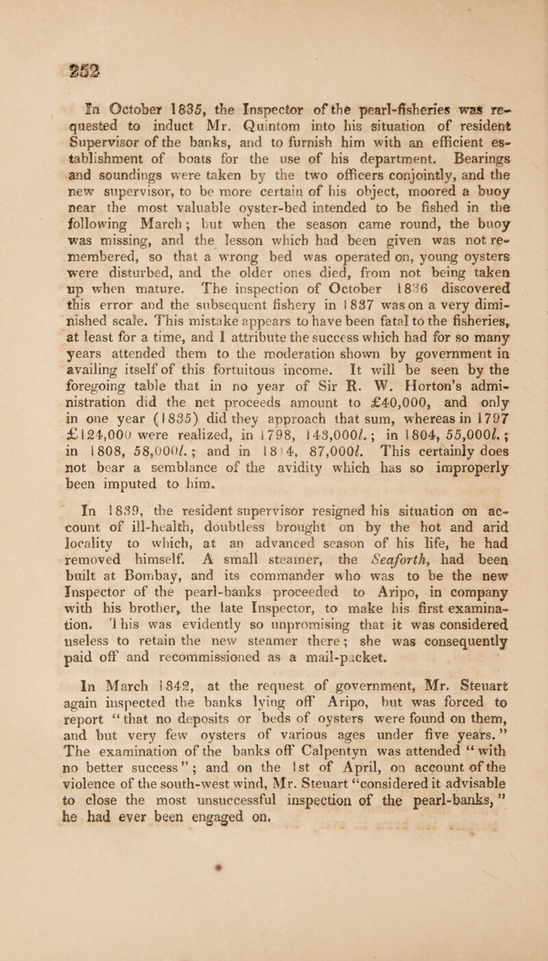 quested to induct Mr. Quintom into his situation of resident Supervisor of the banks, and to furnish him with an efficient es¬ tablishment of boats for the use of his department. Bearings and soundings were taken by the two officers conjointly, and the new supervisor, to be more certain of his object, moored a buoy near the most valuable oyster-bed intended to be fished in the following March ; but when the season came round, the buoy was missing, and the lesson which had been given was not re¬ membered, so that a wrong bed was operated on, young oysters were disturbed, and the older ones died, from not being taken up when mature. The inspection of October 1836 discovered this error and the subsequent fishery in 1837 was on a very dimi¬ nished scale. This mistake appears to have been fatal to the fisheries, at least for a time, and 1 attribute the success which had for so many years attended them to the moderation shown by government in availing itself of this fortuitous income. It will be seen by the foregoing table that in no year of Sir R. W. Horton’s admi¬ nistration did the net proceeds amount to £40,000, and only in one year (1835) did they approach that sum, whereas in 1797 £ 124,000 were realized, in 1798, i43,000/.; in 1 804, 55,000/. ; in 1808, 58,000/.; and in 18 4, 87,000/. This certainly does not bear a semblance of the avidity which has so improperly been imputed to him. In 1839, the resident supervisor resigned his situation on ac¬ count of ill-health, doubtless brought on by the hot and arid locality to wdiich, at an advanced season of his life, he had removed himself. A small steamer, the Seaforth, had been built at Bombay, and its commander who was to be the new Inspector of the pearl-banks proceeded to Aripo, in company with his brother, the late Inspector, to make his first examina¬ tion. 1 his was evidently so unpromising that it was considered useless to retain the new steamer there ; she was consequently paid off and recommissioned as a mail-packet. In March i 842, at the request of government, Mr. Steuart again inspected the banks lying off Aripo, but was forced to report “ that no deposits or beds of oysters were found on them, and but very few oysters of various ages under five years. ” The examination of the banks off’ Calpentyn was attended “ with no better success”; and on the 1st of April, on account of the violence of the south-west wind, Mr. Steuart “considered it advisable to close the most unsuccessful inspection of the pearl-banks, ” he had ever been engaged on.