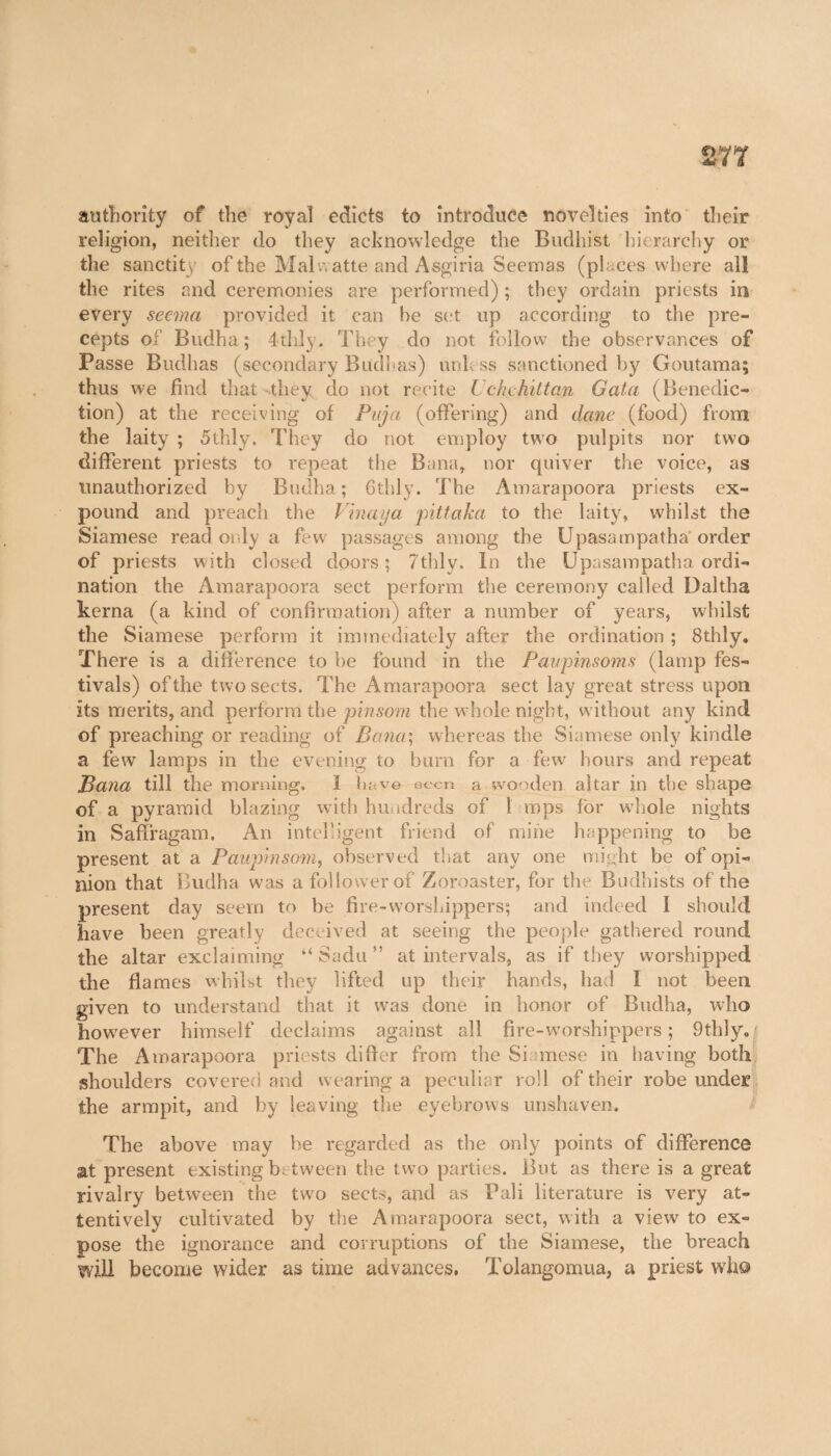 authority of the royal edicts to introduce novelties into their* religion, neither do they acknowledge the Budhist hierarchy or the sanctity of the Mai watte and Asgiria Seemas (places where all the rites and ceremonies are performed) ; they ordain priests in every seemn provided it can he set up according to the pre¬ cepts of Budha; 4thly. They do not follow the observances of Passe Budhas (secondary Budhas) unless sanctioned by Goutama; thus we find that-they do not recite Uckchittan G at a (Benedic¬ tion) at the receiving of Puja (offering) and dane (food) from the laity ; 5thly. They do not employ two pulpits nor two different priests to repeat the Bana, nor quiver the voice, as unauthorized by Budha; 6thly. The Amarapoora priests ex¬ pound and preach the Vinaija pittaka to the laity, whilst the Siamese read only a few passages among the Upasampatha order of priests with closed doors; 7thly. In the Upasampatha ordi¬ nation the Amarapoora sect perform the ceremony called Daltha kerna (a kind of confirmation) after a number of years, whilst the Siamese perform it immediately after the ordination ; Sthly. There is a difference to he found in the Paupinsoms (lamp fes¬ tivals) of the two sects. The Amarapoora sect lay great stress upon its merits, and perform the pinsom the whole night, without any kind of preaching or reading of Bana; whereas the Siamese only kindle a few lamps in the evening to burn for a few' hours and repeat Bana till the morning. 1 have aeon a wooden altar in the shape of a pyramid blazing with hundreds of 1 mps for whole nights in Saffragam. An intelligent friend of mine happening to be present at a Paupmsom, observed that any one might be of opi¬ nion that Budha was a follower of Zoroaster, for the Budhists of the present day seem to be fire-worshippers; and indeed I should have been greatly deceived at seeing the people gathered round the altar exclaiming “ Sadu ” at intervals, as if they worshipped the flames whilst they lifted up their hands, had I not been given to understand that it was done in honor of Budha, who howmver himself declaims against all fire-worshippers; 9thly./ The Amarapoora priests differ from the Siamese in having both shoulders covered and wearing a peculiar roll of their robe under the armpit, and by leaving die eyebrow’s unshaven. The above may be regarded as the only points of difference at present existing between the two parties. But as there is a great rivalry between the two sects, and as Pali literature is very at¬ tentively cultivated by the Amarapoora sect, with a viewr to ex¬ pose the ignorance and corruptions of the Siamese, the breach will become wider as time advances, Tolangomua, a priest who