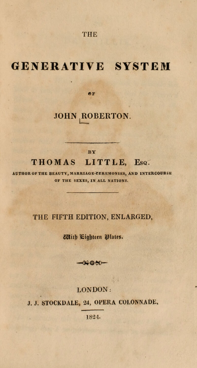 THE GENERATIVE SYSTEM ©F JOHN ROBERTON. BY THOMAS LITTLE, Esq AUTHOR OF THE BEAUTY, MARRIAGE-CEREMONIES, AND INTERCOURSE OF THE SEXES, IN ALL NATIONS. THE FIFTH EDITION, ENLARGED, plates. —0**©<£0=— LONDON: J. J. STOCKDALE, 24, OFERA COLONNADE. 1824.