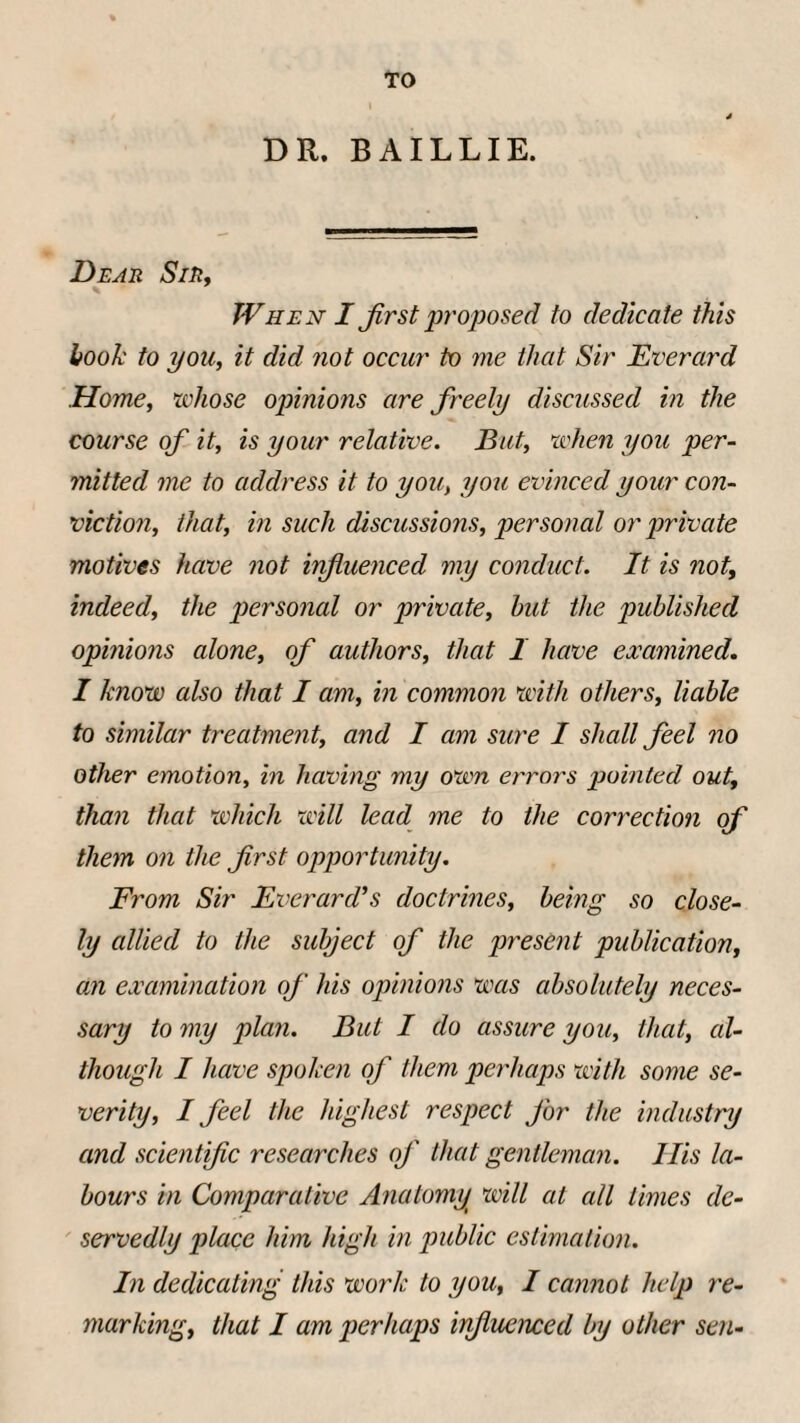 TO DR. BAILLIE. Dear Sir, When I Jirst proposed to dedicate this hook to you, it did not occur to me that Sir Everard Home, whose opinions are freely discussed in the course of it, is your relative. But, when you per¬ mitted me to address it to you, you evinced your con¬ viction, that, in such discussions, personal or private motives have not influenced my conduct. It is not, indeed, the personal or private, hut the published opinions alone, of authors, that I have examined. I know also that I am, in common with others, liable to similar treatment, and I am sure I shall feel no other emotion, in having my own errors pointed out, than that which will lead me to the correction of them on the first opportunity. From Sir Everard’s doctrines, being so close¬ ly allied to the subject of the present publication, an examination of his opinions was absolutely neces¬ sary to my plan. But I do assure you, that, al¬ though I have spoken of them perhaps with some se¬ verity, I feel the highest respect for the industry and scientific researches of that gentleman. Ilis la¬ bours in Comparative Anatomy will at all limes de¬ servedly place him high in public estimation. In dedicating this work to you, I cannot help re¬ marking, that I am perhaps influenced by other sen-