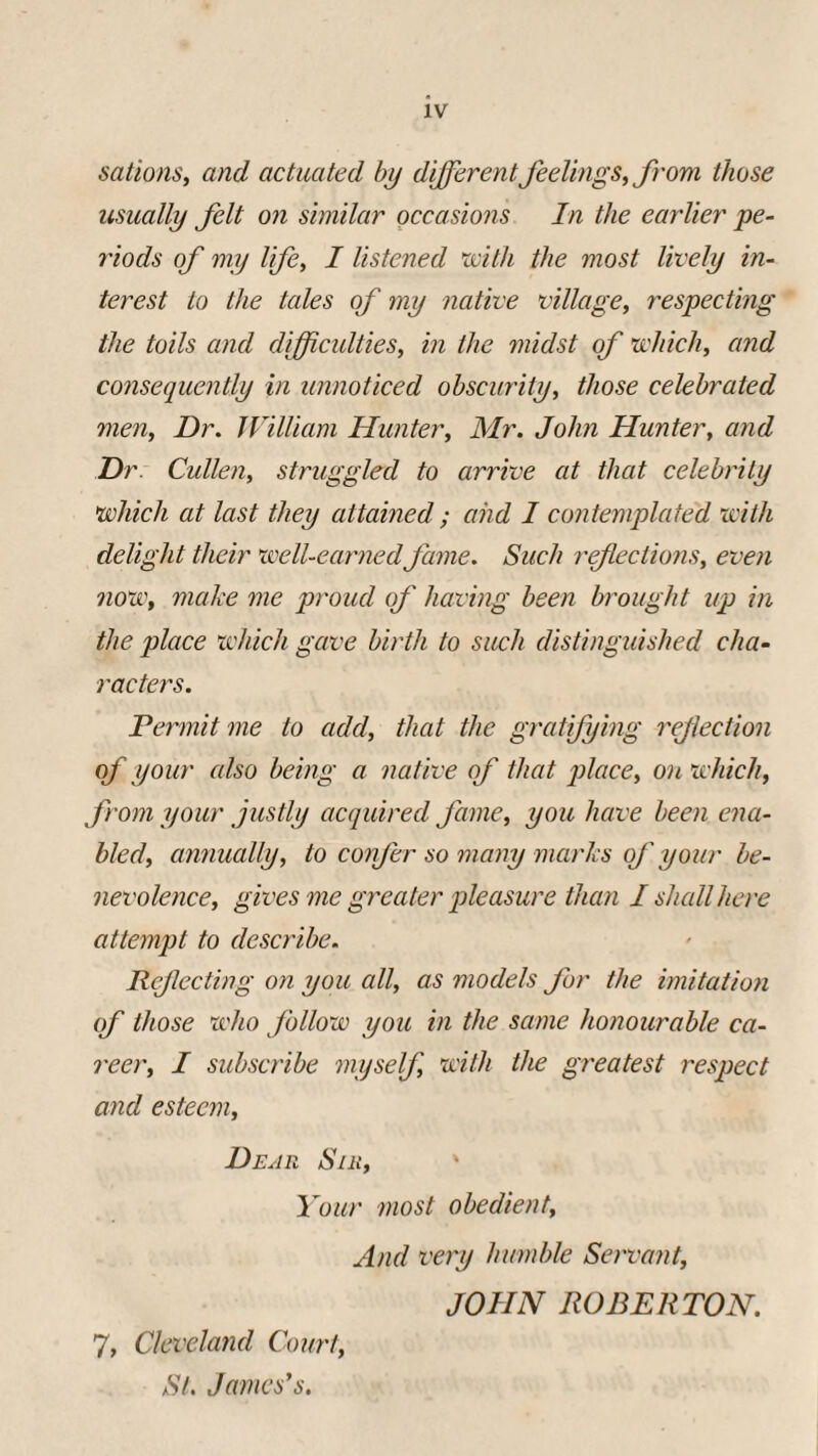 XV sations, and actuated by differentfeelings, from those usually felt on similar occasions In the earlier pe¬ riods of my life, I listened 'with the most lively in¬ terest to the tales of my native village, respecting the toils and difficulties, in the midst of which, and consequently in unnoticed obscurity, those celebrated men, Dr. William Hunter, Mr. John Hunter, and Dr Cullen, struggled to arrive at that celebrity which at last they attained ; aiid I contemplated with delight their well-earned fame. Such reflections, even now, make me proud of having been brought up in the place which gave birth to such distinguished cha¬ racters. Permit me to add, that the gratifying reflection of your cdso being a native of that place, on which, from your justly acquired fame, you have been ena¬ bled, annually, to confer so many marks of your be¬ nevolence, gives me greater pleasure than I shall here attempt to describe. Reflecting on you all, as models for the imitation of those who follow you in the same honourable ca¬ reer, I subscribe myself, with the greatest respect and esteem, Dear Sir, Your most obedient, And very humble Servant, JOHN ROBERTON. 7, Cleveland Court, St. James's.