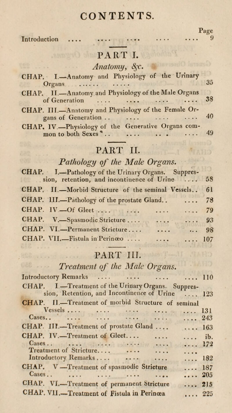 CONTENTS. Introduction Page 9 PART I. Anatomy, 8$c. CHAP. I.—Anatomy and Physiology of the Urinary Organs . . 35 CHAP. II.—Anatomy and Physiology of the Male Organs of Generation .... .... .... .... 38 CHAP. III.—Anatomy and Physiology of the Female Or¬ gans of Generation . . .... .... .... 40 CHAP. IV.—Physiology of the Generative Organs com¬ mon to both Sexes * .. .... ... .... 49 PART II. Pathology of the Male Organs. CHAP. I.—Pathology of the Urinary Organs. Suppres¬ sion, retention, and incontinence of Urine CHAP. II.—Morbid Structure of the seminal Vessels CHAP. III.—Pathology of the prostate Gland. . CHAP. IV —Of Gleet. CHAP. V.—Spasmodic Stricture .... .... CHAP. VI.—Permanent Stricture .... .... CHAP. VII,—Fistula in Perinoeo .... .... es- 58 61 78 79 93 98 107 PART in. Treatme?it of the Male Organs. Introductory Remarks .... .... .... CHAP. I—Treatment of the Urinary Organs. Supp sion. Retention, and Incontinence of Urine CHAP. II.—Treatment of morbid Structure of seminal Vessels .... .... .... .... Cases.. .... .... .... .... CHAP. III.—Treatment of prostate Gland .... CHAP. IV.—Treatment of Gleet.... .... Cases.. .... .... .... .... Treatment of Stricture.... .... .... Introductory Remarks .... .... .... CHAP. V —Treatment of spasmodic Stricture Cases.. . . CHAP. VI.—Treatment of permanent Stricture CHAP. VII—Treatment of Fistula in Perinoea 110 123 131 243 163 ib. 172 182 187 205 215 225