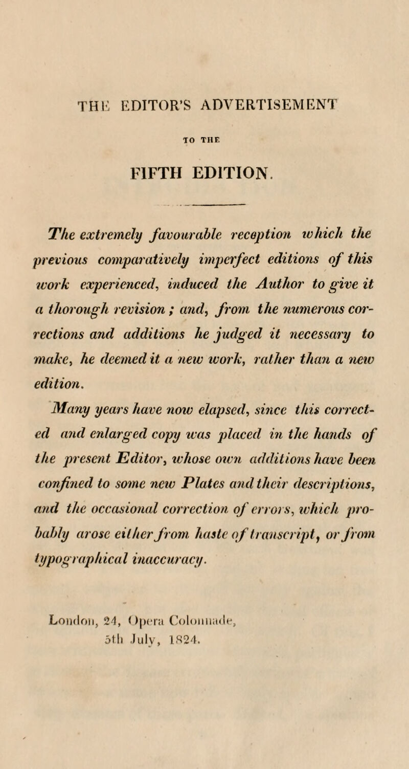 THE EDITOR’S ADVERTISEMENT TO THE FIFTH EDITION. The extremely favourable reception which the previous comparatively imperfect editions of this ivork experienced, induced the Author to give it a thorough revision ; and, from the numerous cor¬ rections and additions he judged it necessary to make, he deemed it a new work, rather than a new edition. Many years have now elapsed, since this correct¬ ed and enlarged copy was placed in the hands of the present Editor, whose own additions have been confined to some new Plates and their descriptions, and the occasional correction of errors, which pro¬ bably arose either from haste of transcript, or from typographical inaccuracy. London, 24, Opera Colonnade, 5th July, 1824.