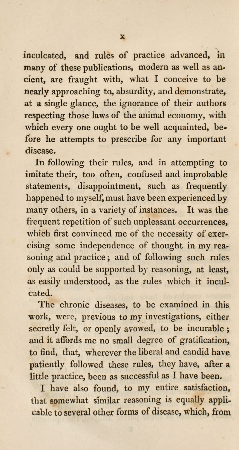 inculcated, and rules of practice advanced, in many of these publications, modern as well as an¬ cient, are fraught with, what I conceive to be nearly approaching to, absurdity, and demonstrate, at a single glance, the ignorance of their authors respecting those laws of the animal economy, with which every one ought to be well acquainted, be¬ fore he attempts to prescribe for any important disease. In following their rules, and in attempting to imitate their, too often, confused and improbable statements, disappointment, such as frequently happened to myself, must have been experienced by many others, in a variety of instances. It was the frequent repetition of such unpleasant occurrences, which first convinced me of the necessity of exer¬ cising some independence of thought in my rea¬ soning and practice; and of following such rules only as could be supported by reasoning, at least, as easily understood, as the rules which it incul¬ cated. The chronic diseases, to be examined in this work, were, previous to my investigations, either secretly felt, or openly avowed, to be incurable ; and it affords me no small degree of gratification, to find, that, wherever the liberal and candid have patiently followed these rules, they have, after a little practice, been as successful as I have been. I have also found, to my entire satisfaction, that somewhat similar reasoning is equally appli¬ cable to several other forms of disease, which, from