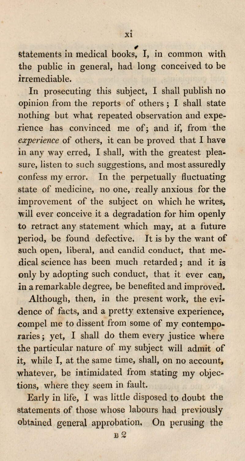 . * statements in medical books, I, in common with the public in general, had long conceived to be irremediable. In prosecuting this subject, I shall publish no opinion from the reports of others ; I shall state nothing but what repeated observation and expe¬ rience has convinced me of ; and if, from the experience of others, it can be proved that I have in any way erred, I shall, with the greatest plea¬ sure, listen to such suggestions, and most assuredly confess my error. In the perpetually fluctuating state of medicine, no one, really anxious for the improvement of the subject on which he writes, will ever conceive it a degradation for him openly to retract any statement which may, at a future period, be found defective. It is by the want of such open, liberal, and candid conduct, that me¬ dical science has been much retarded; and it is only by adopting such conduct, that it ever can, in a remarkable degree, be benefited and improved. Although, then, in the present work, the evi¬ dence of facts, and a pretty extensive experience, compel me to dissent from some of my contempo¬ raries ; yet, I shall do them every justice where the particular nature of my subject will admit of it, while I, at the same time, shall, on no account, whatever, be intimidated from stating my objec¬ tions, where they seem in fault. Early in life, I was little disposed to doubt the statements of those whose labours had previously obtained general approbation. On perusing the b 2