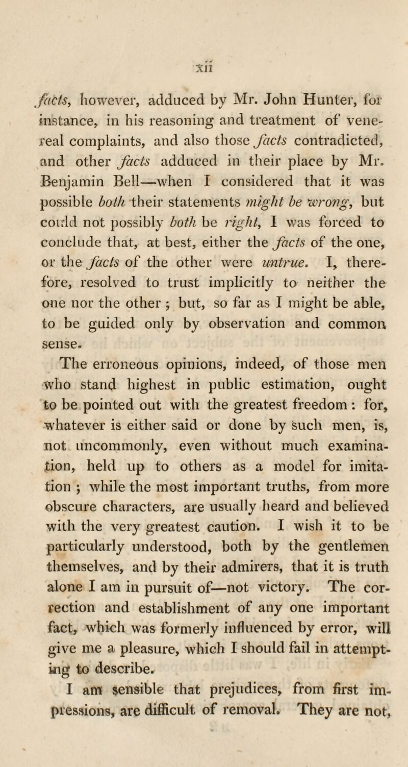 *•» Xl! fncis, however, adduced by Mr. John Hunter, for instance, in his reasoning and treatment of vene¬ real complaints, and also those facts contradicted, and other facts adduced in their place by Mr. Benjamin Bell—when I considered that it was possible both their statements might be wrong, but could not possibly both be right, I was forced to conclude that, at best, either the facts of the one, or the facts of the other were untrue. I, there¬ fore, resolved to trust implicitly to neither the one nor the other ; but, so far as I might be able, to be guided only by observation and common sense. The erroneous opinions, indeed, of those men who stand highest in public estimation, ought to be pointed out with the greatest freedom : for, whatever is either said or done by Such men, is, not uncommonly, even without much examina¬ tion, held up to others as a model for imita¬ tion ; while the most important truths, from more obscure characters, are usually heard and believed with the very greatest caution. I wish it to be particularly understood, both by the gentlemen themselves, and by their admirers, that it is truth alone I am in pursuit of—not victory. The cor¬ rection and establishment of any one important fact, which was formerly influenced by error, will give me a pleasure, which I should fail in attempt¬ ing to describe. I am sensible that prejudices, from first im¬ pressions, are difficult of removal. They are not,