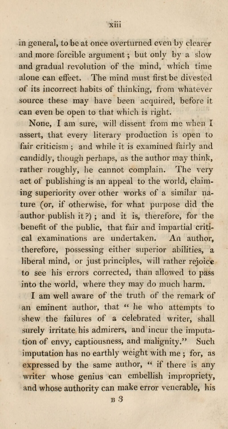Xlll in general, to be at once overturned even by clearer and more forcible argument; but only by a slow and gradual revolution of the mind, which time alone can etfect. The mind must first be divested of its incorrect habits of thinking, from whatever source these may have been acquired, before it can even be open to that which is right. None, I am sure, will dissent from me when I assert, that every literary production is open to fair criticism ; and while it is examined fairly and candidly, though perhaps, as the author may think, rather roughly, he cannot complain. The very act of publishing is an appeal to the world, claim¬ ing superiority over other works of a similar na¬ ture (or, if otherwise, for what purpose did the author publish it ?) ; and it is, therefore, for the benefit of the public, that fair and impartial criti¬ cal examinations are undertaken. An author, therefore, possessing either superior abilities, a liberal mind, or just principles, will rather rejoice to see his errors corrected, than allowed to pass into the world, where they may do much harm. I am well aware of the truth of the remark of an eminent author, that “ he who attempts to shew the failures of a celebrated writer, shall surely irritate his admirers, and incur the imputa¬ tion of envy, captiousness, and malignity.” Such imputation has no earthly weight with me ; for, as expressed by the same author, “ if there is any writer whose genius can embellish impropriety, and whose authority can make error venerable, his b 3