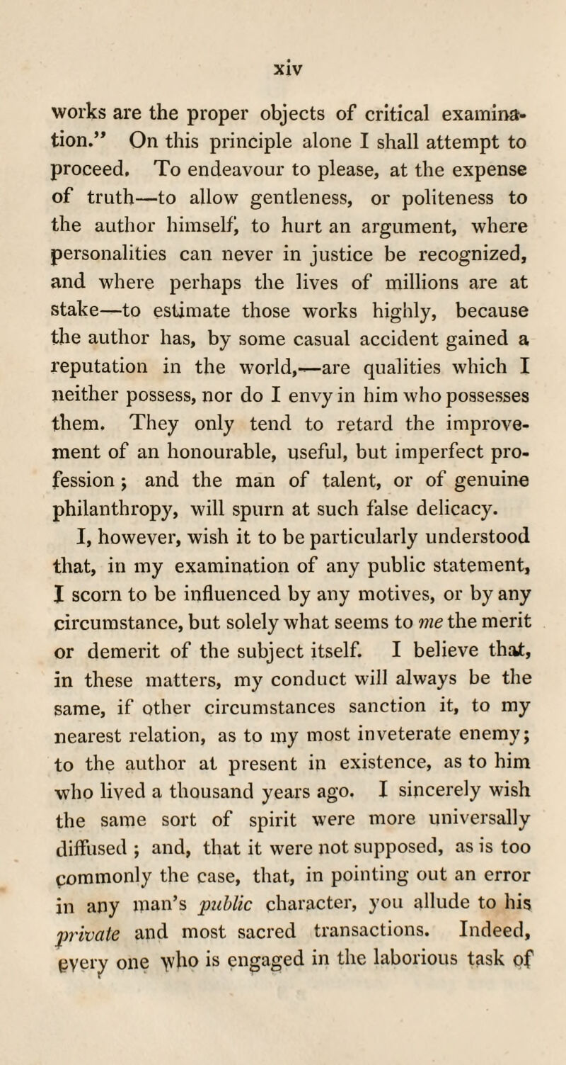 works are the proper objects of critical examina¬ tion.” On this principle alone I shall attempt to proceed. To endeavour to please, at the expense of truth—to allow gentleness, or politeness to the author himself to hurt an argument, where personalities can never in justice be recognized, and where perhaps the lives of millions are at stake—to estimate those works highly, because the author has, by some casual accident gained a reputation in the world,—are qualities which I neither possess, nor do I envy in him who possesses them. They only tend to retard the improve¬ ment of an honourable, useful, but imperfect pro¬ fession ; and the man of talent, or of genuine philanthropy, will spurn at such false delicacy. I, however, wish it to be particularly understood that, in my examination of any public statement, X scorn to be influenced by any motives, or by any circumstance, but solely what seems to me the merit or demerit of the subject itself. I believe that, in these matters, my conduct will always be the same, if other circumstances sanction it, to my nearest relation, as to my most inveterate enemy; to the author at present in existence, as to him who lived a thousand years ago. I sincerely wish the same sort of spirit were more universally diffused ; and, that it were not supposed, as is too commonly the case, that, in pointing out an error in any man’s public character, you allude to his private and most sacred transactions. Indeed, gyery one >vho is engaged in the laborious task of