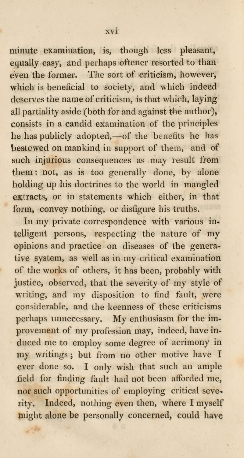 minute examination, is, though less pleasant, equally easy, and perhaps oftener resorted to than even the former. The sort of criticism, however, which is beneficial to society, and which indeed deserves the name of criticism, is that which, laying all partiality aside (both for and against the author), consists in a candid examination of the principles he has publicly adopted,—of the benefits he has bestowed on mankind in support of them, and of such injurious consequences as may result from them: not, as is too generally done, by alone holding up his doctrines to the world in mangled extracts, or in statements which either, in that form, convey nothing, or disfigure his truths. In my private correspondence with various in¬ telligent persons, respecting the nature of my opinions and practice on diseases of the genera¬ tive system, as well as in my critical examination of the works of others, it has been, probably with justice, observed, that the severity of my style of writing, and my disposition to find fault, were considerable, and the keenness of these criticisms perhaps unnecessary. My enthusiasm for the im¬ provement of my profession may, indeed, have in¬ duced me to employ some degree of acrimony in my writings ; but from no other motive have I ever done so. I only wish that such an ample field for finding fault had not been afforded me, nor such opportunities of employing critical seve-. rity. Indeed, nothing even then, where I myself Plight alone be personally concerned, could have