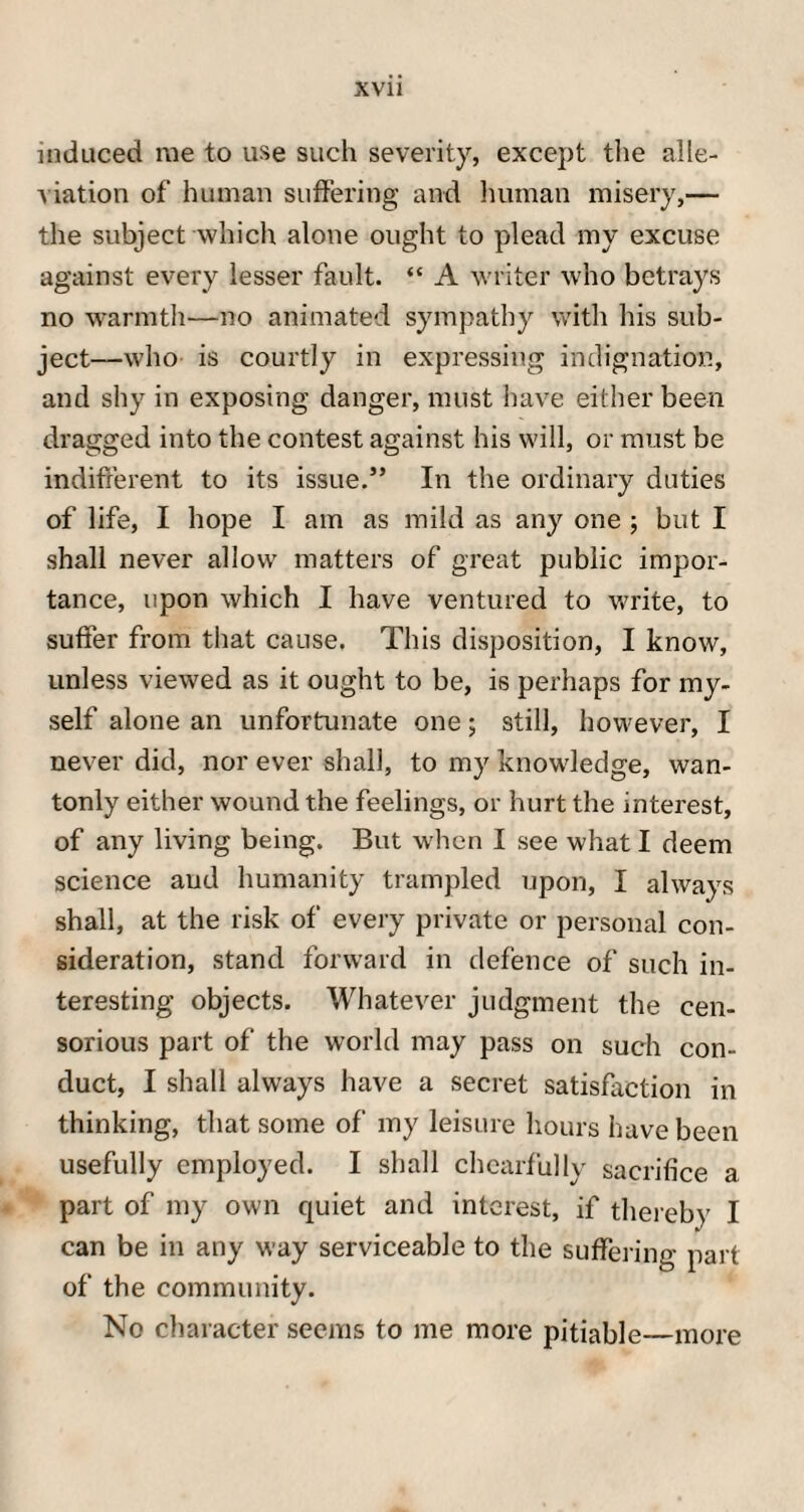 induced me to use such severity, except the alle- A iation of human suffering and human misery,— the subject which alone ought to plead my excuse against every lesser fault. “ A writer who betrays no warmth—no animated sympathy with his sub¬ ject—who is courtly in expressing indignation, and shy in exposing danger, must have either been dragged into the contest against his will, or must be indifferent to its issue.3’ In the ordinary duties of life, I hope I am as mild as any one j but I shall never allow matters of great public impor¬ tance, upon which I have ventured to write, to suffer from that cause. This disposition, I know, unless viewed as it ought to be, is perhaps for my¬ self alone an unfortunate one; still, however, I never did, nor ever shall, to my knowledge, wan¬ tonly either wound the feelings, or hurt the interest, of any living being. But wdien I see what I deem science and humanity trampled upon, I always shall, at the risk of every private or personal con¬ sideration, stand forward in defence of such in¬ teresting objects. Whatever judgment the cen¬ sorious part of the world may pass on such con¬ duct, I shall always have a secret satisfaction in thinking, that some of my leisure hours have been usefully employed. I shall chearfully sacrifice a part of my own quiet and interest, if thereby I can be in any way serviceable to the suffering part of the community. No character seems to me more pitiable—more