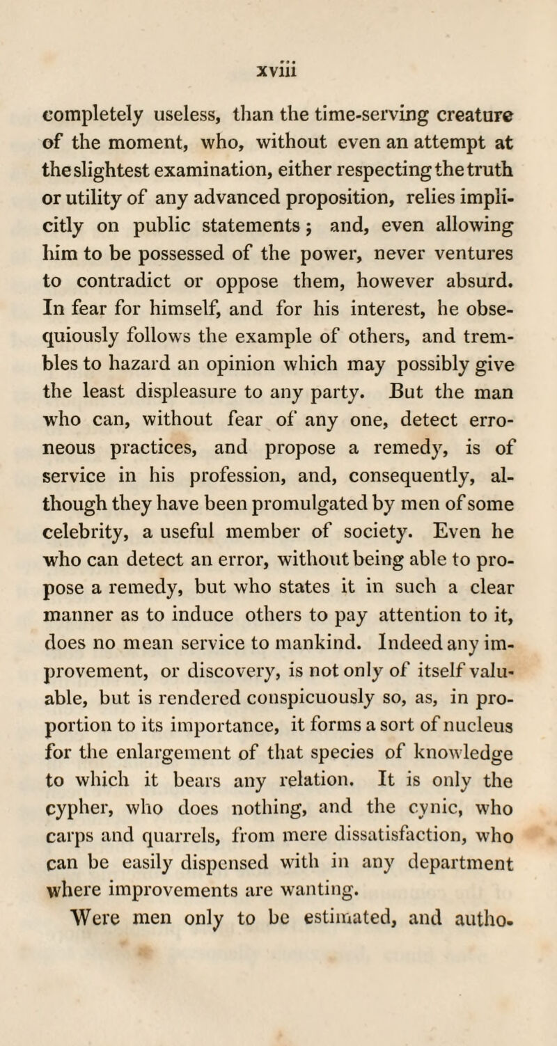 completely useless, than the time-serving creature of the moment, who, without even an attempt at the slightest examination, either respecting the truth or utility of any advanced proposition, relies impli¬ citly on public statements j and, even allowing him to be possessed of the power, never ventures to contradict or oppose them, however absurd. In fear for himself, and for his interest, he obse¬ quiously follows the example of others, and trem¬ bles to hazard an opinion which may possibly give the least displeasure to any party. But the man who can, without fear of any one, detect erro¬ neous practices, and propose a remedy, is of service in his profession, and, consequently, al¬ though they have been promulgated by men of some celebrity, a useful member of society. Even he who can detect an error, without being able to pro¬ pose a remedy, but who states it in such a clear manner as to induce others to pay attention to it, does no mean service to mankind. Indeed any im¬ provement, or discovery, is not only of itself valu¬ able, but is rendered conspicuously so, as, in pro¬ portion to its importance, it forms a sort of nucleus for the enlargement of that species of knowledge to which it bears any relation. It is only the cypher, who does nothing, and the cynic, who carps and quarrels, from mere dissatisfaction, who can be easily dispensed with in any department where improvements are wanting. Were men only to be estimated, and autho.