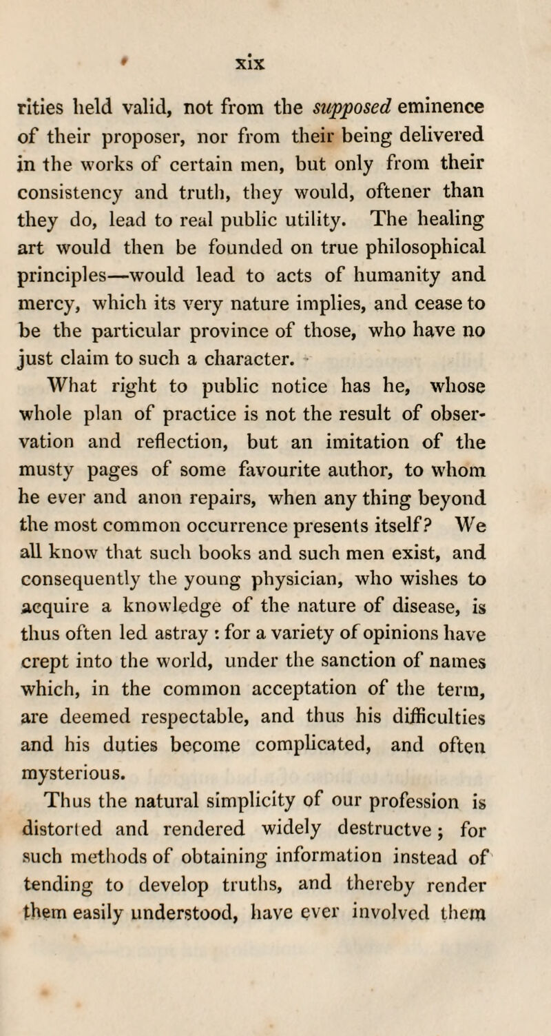 rities held valid, not from the supposed eminence of their proposer, nor from their being delivered in the works of certain men, but only from their consistency and truth, they would, oftener than they do, lead to real public utility. The healing art would then be founded on true philosophical principles—would lead to acts of humanity and mercy, which its very nature implies, and cease to be the particular province of those, who have no just claim to such a character. What right to public notice has he, whose whole plan of practice is not the result of obser¬ vation and reflection, but an imitation of the musty pages of some favourite author, to whom he ever and anon repairs, when any thing beyond the most common occurrence presents itself? We all know that such books and such men exist, and consequently the young physician, who wishes to acquire a knowledge of the nature of disease, is thus often led astray : for a variety of opinions have crept into the world, under the sanction of names which, in the common acceptation of the term, are deemed respectable, and thus his difficulties and his duties become complicated, and often mysterious. Thus the natural simplicity of our profession is distorted and rendered widely destructve; for such methods of obtaining information instead of tending to develop truths, and thereby render them easily understood, have ever involved them