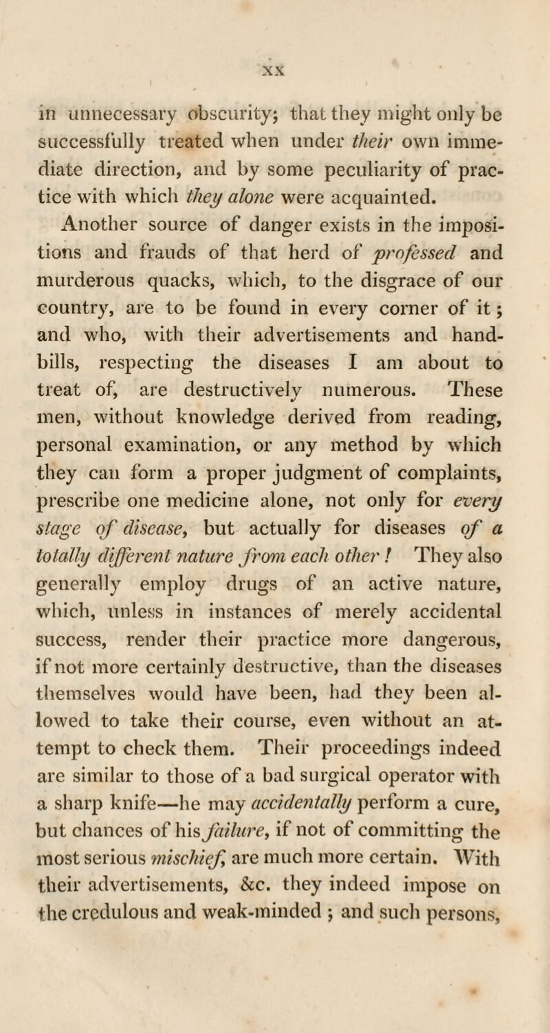 in unnecessary obscurity; that they might only be successfully treated when under their own imme¬ diate direction, and by some peculiarity of prac¬ tice with which they alone were acquainted. Another source of danger exists in the imposi¬ tions and frauds of that herd of professed and murderous quacks, which, to the disgrace of our country, are to be found in every corner of it; and who, with their advertisements and hand¬ bills, respecting the diseases I am about to treat of, are destructively numerous. These men, without knowledge derived from reading, personal examination, or any method by which they can form a proper judgment of complaints, prescribe one medicine alone, not only for every stage of disease, but actually for diseases of a totally different nature from each other ! They also generally employ drugs of an active nature, which, unless in instances of merely accidental success, render their practice more dangerous, if not more certainly destructive, than the diseases themselves would have been, had they been al¬ lowed to take their course, even without an at¬ tempt to check them. Their proceedings indeed are similar to those of a bad surgical operator with a sharp knife—he may accidentally perform a cure, but chances of his failure, if not of committing the most serious mischief are much more certain. With their advertisements, &c. they indeed impose on the credulous and weak-minded ; and such persons,