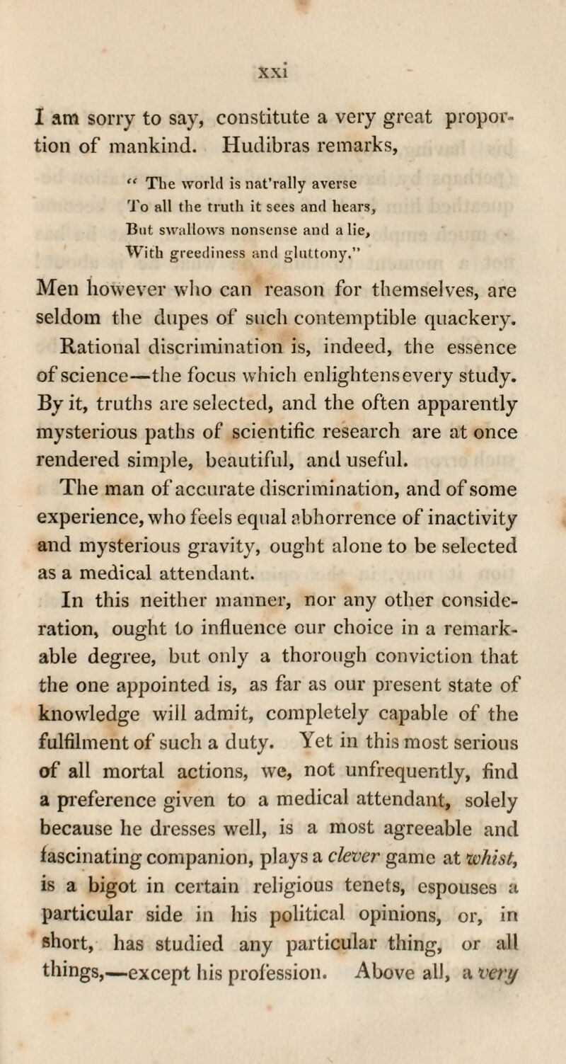 I am sorry to say, constitute a very great propor¬ tion of mankind. Hudibras remarks, “ Tlie world is nat’rally averse To all the truth it sees and hears. But swallows nonsense and a lie. With greediness and gluttony.” Men however who can reason for themselves, are seldom the dupes of such contemptible quackery. Rational discrimination is, indeed, the essence of science—the focus which enlightens every study. By it, truths are selected, and the often apparently mysterious paths of scientific research are at once rendered simple, beautiful, and useful. The man of accurate discrimination, and of some experience, who feels equal abhorrence of inactivity and mysterious gravity, ought alone to be selected as a medical attendant. In this neither manner, nor any other conside¬ ration, ought to influence our choice in a remark¬ able degree, but only a thorough conviction that the one appointed is, as far as our present state of knowledge will admit, completely capable of the fulfilment of such a duty. Yet in this most serious of all mortal actions, we, not unfrequently, find a preference given to a medical attendant, solely because lie dresses well, is a most agreeable and fascinating companion, plays a clever game at whist, is a bigot in certain religious tenets, espouses a particular side in his political opinions, or, in short, has studied any particular thing, or all things,—except his profession. Above all, a vert/