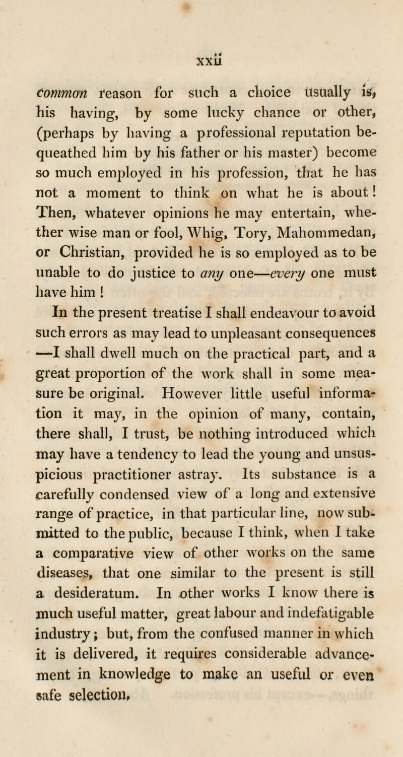 xxu common reason for such a choice usually is* his having, by some lucky chance or other, (perhaps by having a professional reputation be¬ queathed him by his father or his master) become so much employed in his profession, that he has not a moment to think on what he is about! Then, whatever opinions he may entertain, whe¬ ther wise man or fool, Whig, Tory, Mahommedan, or Christian, provided he is so employed as to be unable to do justice to any one—every one must have him ! In the present treatise I shall endeavour to avoid such errors as may lead to unpleasant consequences —-I shall dwell much on the practical part, and a great proportion of the work shall in some mea¬ sure be original. However little useful informa¬ tion it may, in the opinion of many, contain, there shall, I trust, be nothing introduced which may have a tendency to lead the young and unsus¬ picious practitioner astray. Its substance is a carefully condensed view of a long and extensive range of practice, in that particular line, now sub¬ mitted to the public, because I think, when I take a comparative view of other works on the same diseases, that one similar to the present is still a desideratum. In other works I know there is much useful matter, great labour and indefatigable industry \ but, from the confused manner in which it is delivered, it requires considerable advance¬ ment in knowledge to make an useful or even safe selection,