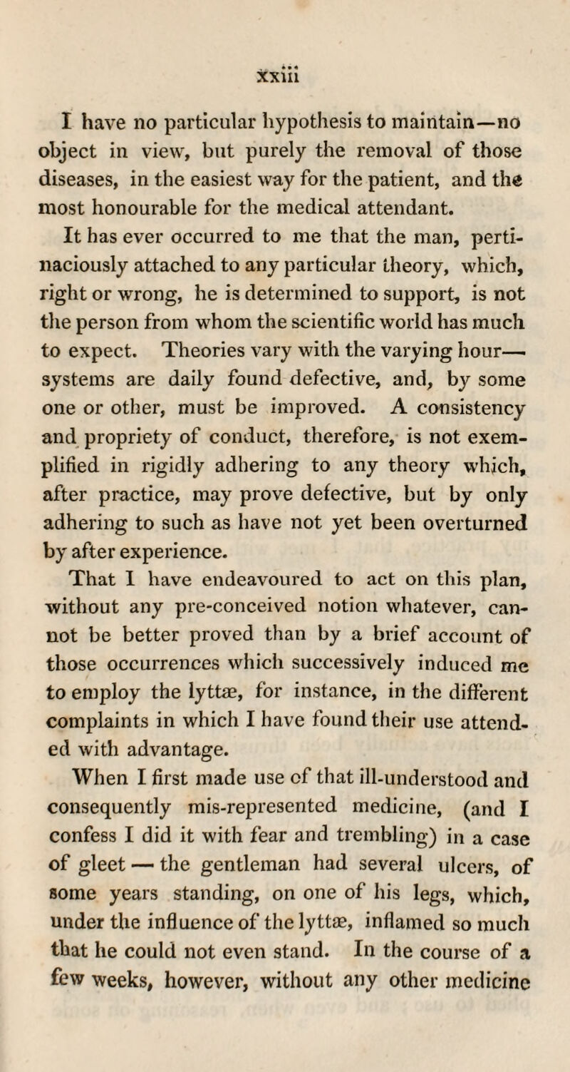 I have no particular hypothesis to maintain—no object in view, but purely the removal of those diseases, in the easiest way for the patient, and the most honourable for the medical attendant. It has ever occurred to me that the man, perti¬ naciously attached to any particular theory, which, right or wrong, he is determined to support, is not the person from whom the scientific world has much to expect. Theories vary with the varying hour— systems are daily found defective, and, by some one or other, must be improved. A consistency and propriety of conduct, therefore, is not exem¬ plified in rigidly adhering to any theory which, after practice, may prove defective, but by only adhering to such as have not yet been overturned by after experience. That I have endeavoured to act on this plan, without any pre-conceived notion whatever, can¬ not be better proved than by a brief account of those occurrences which successively induced me to employ the lyttas, for instance, in the different complaints in which I have found their use attend¬ ed with advantage. When I first made use of that ill-understood and consequently mis-represented medicine, (and I confess I did it with fear and trembling) in a case of gleet — the gentleman had several ulcers, of some years standing, on one of his legs, which, under the influence of the lyttae, inflamed so much that he could not even stand. In the course of a few weeks, however, without any other medicine
