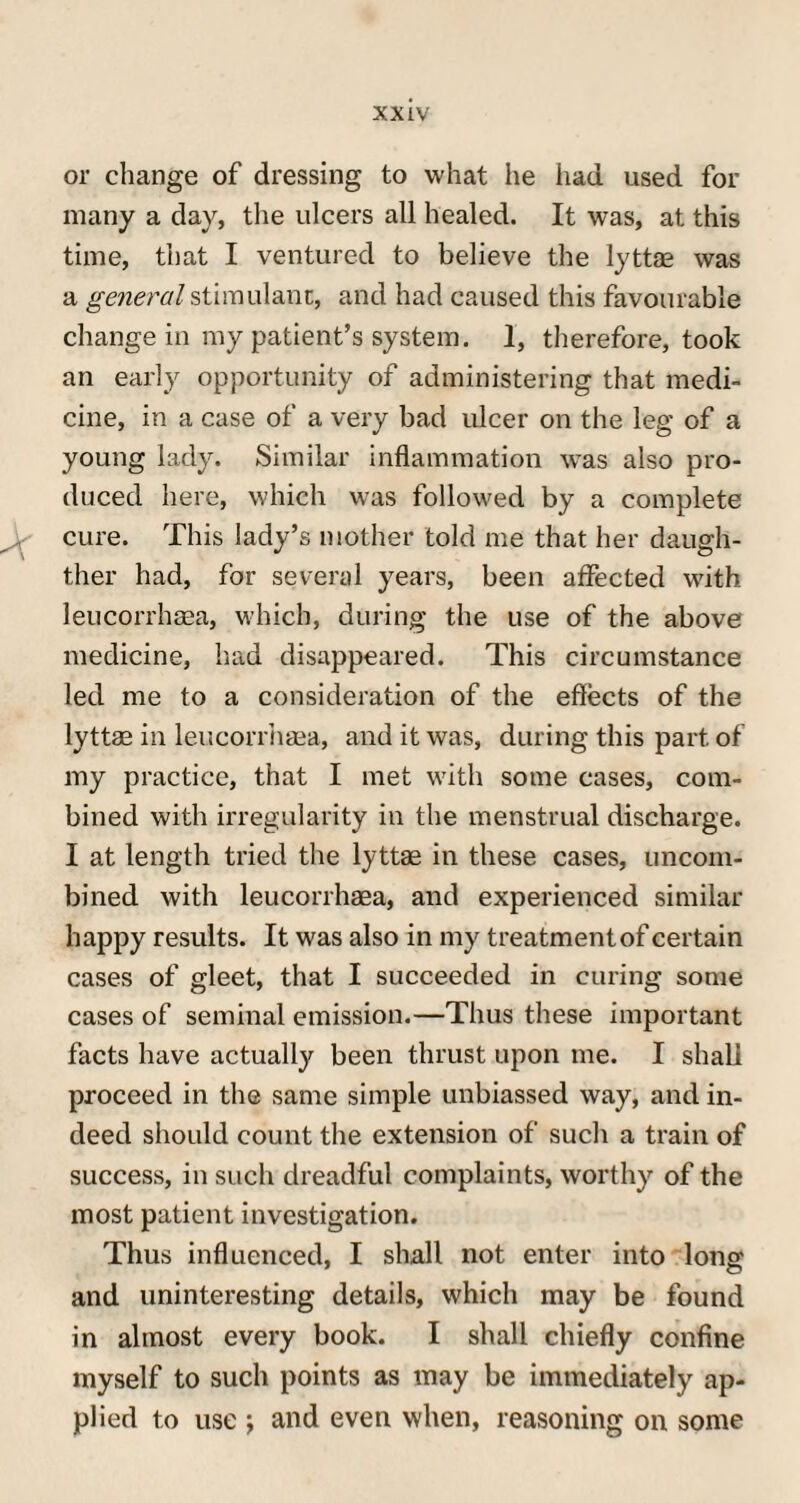 xx Iv¬ or change of dressing to what he had used for many a day, the ulcers all healed. It was, at this time, that I ventured to believe the lyttae was a general stimulant, and had caused this favourable change in my patient’s system. I, therefore, took an early opportunity of administering that medi¬ cine, in a case of a very bad ulcer on the leg of a young lady. Similar inflammation was also pro¬ duced here, which was followed by a complete cure. This lady’s mother told me that her daugh- ther had, for several years, been affected with leucorrhasa, which, during the use of the above medicine, had disappeared. This circumstance led me to a consideration of the effects of the lyttae in leucorrhasa, and it was, during this part of my practice, that I met with some cases, com¬ bined with irregularity in the menstrual discharge. I at length tried the lyttae in these cases, uncom¬ bined with leucorrhaea, and experienced similar happy results. It was also in my treatment of certain cases of gleet, that I succeeded in curing some cases of seminal emission.—Thus these important facts have actually been thrust upon me. I shall proceed in the same simple unbiassed way, and in¬ deed should count the extension of such a train of success, in such dreadful complaints, worthy of the most patient investigation. Thus influenced, I shall not enter into long and uninteresting details, which may be found in almost every book. I shall chiefly confine myself to such points as may be immediately ap¬ plied to use •, and even when, reasoning on some