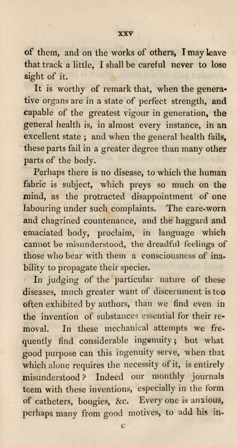 of them, and on the works of others, I may leave that track a little, I shall be careful never to lose sight of it. It is worthy of remark that, when the genera¬ tive organs are in a state of perfect strength, and capable of the greatest vigour in generation, the general health is, in almost every instance, in an excellent state ; and when the general health fails, these parts fail in a greater degree than many other parts of the body. Perhaps there is no disease, to which the human fabric is subject, which preys so much on the mind, as the protracted disappointment of one labouring under such complaints. The care-worn and chagrined countenance, and the haggard and emaciated body, proclaim, in language which cannot be misunderstood, the dreadful feelings of those who bear with them a consciousness of ina¬ bility to propagate their species. In judging of the particular nature of these diseases, much greater want of discernment is too often exhibited by authors, than we find even in the invention of substances essential for their re¬ moval. In these mechanical attempts we fre¬ quently find considerable ingenuity; but what good purpose can this ingenuity serve, when that which alone requires the necessity of it, is entirely misunderstood ? Indeed our monthly journals teem with these inventions, especially in the form of catheters, bougies, &c. Every one is anxious, perhaps many from good motives, to add his in- c