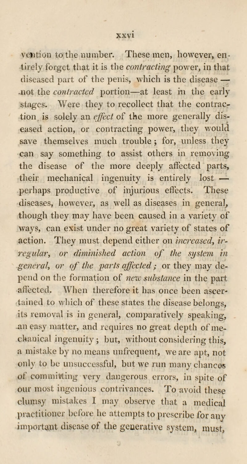veiltion to the number. These men, however, en¬ tirely forget that it is the contracting power, in that diseased part of the penis, which is the disease — .not. the contracted portion—at least in the early stages. Were they to recollect that the contrac¬ tion is solely an effect of the more generally dis¬ eased action, or contracting power, they would save themselves much trouble ; for, unless they can say something to assist others in removing the disease of the more deeply affected parts, their mechanical ingenuity is entirely lost — perhaps productive of injurious effects. These diseases, however, as well as diseases in general, though they may have been caused in a variety of ways, can exist under no great variety of states of action. They must depend either on increased, ir¬ regular, or diminished action of the system in general, or of the imrts affected ; or they may de¬ pend on the formation of new substance in the part affected. When therefore it has once been ascer¬ tained to which of these states the disease belongs, its removal is in general, comparatively speaking, .an easy matter, and requires no great depth of me¬ chanical ingenuity j but, without considering this, a mistake by no means unfrequent, we are apt, not only to be unsuccessful, but we run many chances of committing very dangerous errors, in spite of our most ingenious contrivances. To avoid these clumsy mistakes I may observe that a medical practitioner before he attempts to prescribe for any important disease of the generative system, must,