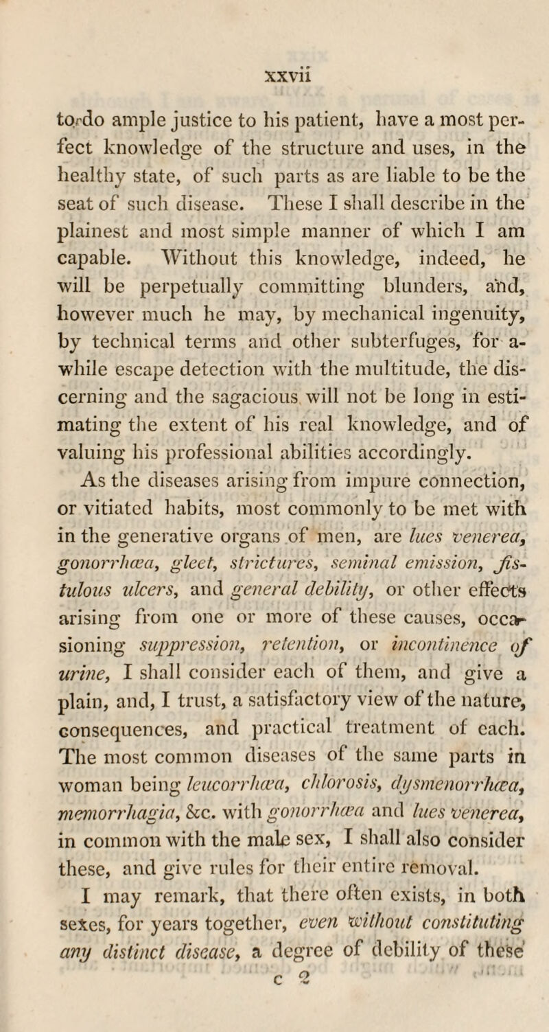to.rdo ample justice to his patient, have a most per¬ fect knowledge of the structure and uses, in the healthy state, of such parts as are liable to be the seat of such disease. These I shall describe in the plainest and most simple manner of which I am capable. Without this knowledge, indeed, he will be perpetually committing blunders, and, however much he may, by mechanical ingenuity, by technical terms and other subterfuges, for a- while escape detection with the multitude, the dis¬ cerning and the sagacious will not be long in esti¬ mating the extent of his real knowledge, and of valuing his professional abilities accordingly. As the diseases arising from impure connection, or vitiated habits, most commonly to be met with in the generative organs of men, are lues 'venerea, gonorrhoea, gleet, strictures, seminal emission, Jis- tulous ulcers, and general debility, or other effects arising from one or more of these causes, occa¬ sioning suppression, retention, or incontinence of urine, I shall consider each of them, and give a plain, and, I trust, a satisfactory view of the nature, consequences, and practical treatment of each. The most common diseases of the same parts in woman being leucorrlicea, chlorosis, djsmenorrluca, memorrliagia, he. with gonorrhoea and lues venerea, in common with the male sex, I shall also consider these, and give rules for their entire removal. I may remark, that there often exists, in both sexes, for years together, even without constituting any distinct disease, a degree of debility of these