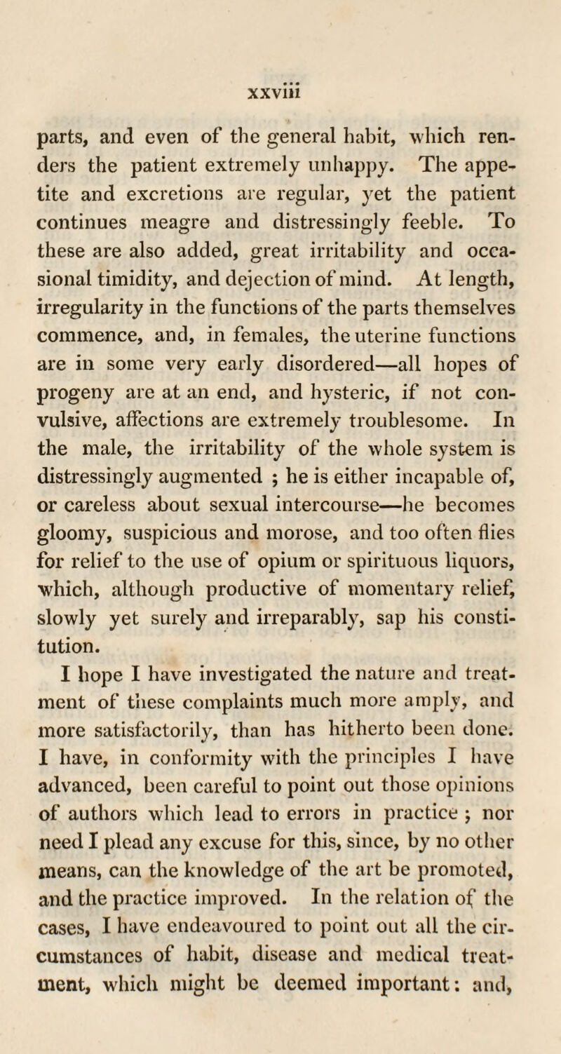 parts, and even of the general habit, which ren¬ ders the patient extremely unhappy. The appe¬ tite and excretions are regular, yet the patient continues meagre and distressingly feeble. To these are also added, great irritability and occa¬ sional timidity, and dejection of mind. At length, irregularity in the functions of the parts themselves commence, and, in females, the uterine functions are in some very early disordered—all hopes of progeny are at an end, and hysteric, if not con¬ vulsive, affections are extremely troublesome. In the male, the irritability of the whole system is distressingly augmented ; he is either incapable of, or careless about sexual intercourse—he becomes gloomy, suspicious and morose, and too often flies for relief to the use of opium or spirituous liquors, which, although productive of momentary relief, slowly yet surely and irreparably, sap his consti¬ tution. I hope I have investigated the nature and treat¬ ment of these complaints much more amply, and more satisfactorily, than has hitherto been done. I have, in conformity with the principles I have advanced, been careful to point out those opinions of authors which lead to errors in practice ; nor need I plead any excuse for this, since, by no other means, can the knowledge of the art be promoted, and the practice improved. In the relation of the cases, I have endeavoured to point out all the cir¬ cumstances of habit, disease and medical treat¬ ment, which might be deemed important: and,