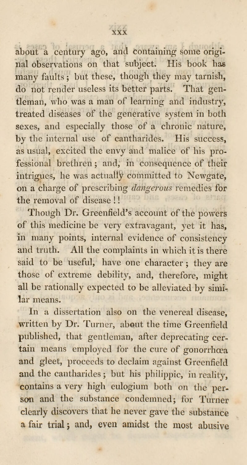 about a century ago, and containing some origi¬ nal observations on that subject. His book has many faults; but these, though they may tarnish, do not render useless its better parts. That gen¬ tleman, who was a man of learning and industry, treated diseases of the generative system in both sexes, and especially those of a chronic nature, by the internal use of cantharides. His success, as usual, excited the envy and malice of his pro¬ fessional brethren; and, in consequence of their intrigues, he was actually committed to Newgate, on a charge of prescribing dangerous remedies for the removal of disease !! Though Dr. Greenfield’s account of the powers of this medicine be very extravagant, yet it has, in many points, internal evidence of consistency and truth. All the complaints in which it is there said to be useful, have one character ; they are those of extreme debility, and, therefore, might all be rationally expected to be alleviated by simi¬ lar means. In a dissertation also on the venereal disease, written by Dr. Turner, about the time Greenfield published, that gentleman, after deprecating cer¬ tain means employed for the cure of gonorrhoea and gleet, proceeds to declaim against Greenfield and the cantharides; but his philippic, in reality, contains a very high eulogium both on the per¬ son and the substance condemned; for Turner clearly discovers that he never gave the substance a fair trial; and, even amidst the most abusive