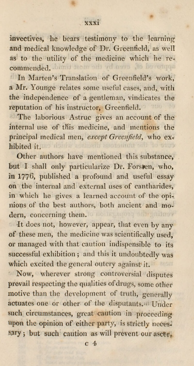 invectives, he bears testimony to the learning and medical knowledge of Dr. Greenfield, as well as to the utility of the medicine which he re¬ commended. In Marten’s Translation of Greenfield’s work, a Mr. Younge relates some useful cases, and, with the independence of a gentleman, vindicates the reputation of his instructor, Greenfield. The laborious Astruc gives an account of the internal use of this medicine, and mentions the principal medical men, except Greenfield, who ex¬ hibited it. Other authors have mentioned this substance, but I shall only particularize Dr. Forsfren, who, in 1776> published a profound and useful essay on the internal and external uses of cantharides, in which he gives a learned account of the opi¬ nions of the best authors, both ancient and mo¬ dern, concerning them. •It does not, however, appear, that even by any of these men, the medicine was scientifically used, or managed with that caution indispcnsible to its successful exhibition ; and this it undoubtedly was which excited the general outcry against it. Now, wherever strong controversial disputes prevail respecting the qualities of drugs, some other motive than the development of truth, generally actuates one or other of the disputants.m Under such circumstances, great caution in proceeding upon the opinion of either party, is strictly neces¬ sary j but such caution as will prevent our ascter- c 4>
