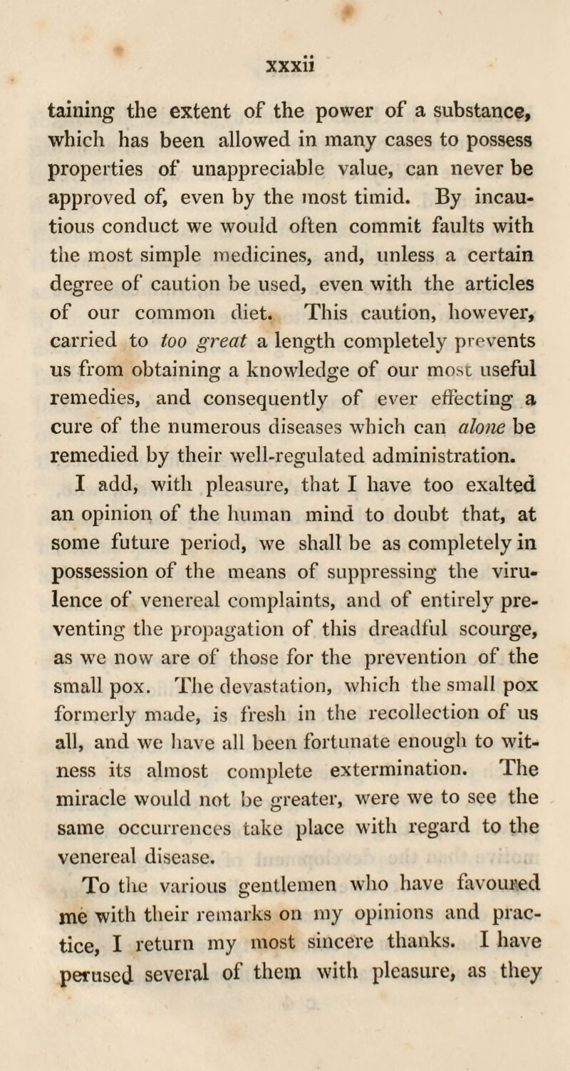 taining the extent of the power of a substance, which has been allowed in many cases to possess properties of unappreciable value, can never be approved of, even by the most timid. By incau¬ tious conduct we would often commit faults with the most simple medicines, and, unless a certain degree of caution be used, even with the articles of our common diet. This caution, however, carried to too great a length completely prevents us from obtaining; a knowledge of our most useful remedies, and consequently of ever effecting a cure of the numerous diseases which can alone be remedied by their well-regulated administration. I add, with pleasure, that I have too exalted an opinion of the human mind to doubt that, at some future period, we shall be as completely in possession of the means of suppressing the viru¬ lence of venereal complaints, and of entirely pre¬ venting the propagation of this dreadful scourge, as we now are of those for the prevention of the small pox. The devastation, which the small pox formerly made, is fresh in the recollection of us all, and we have all been fortunate enough to wit¬ ness its almost complete extermination. The miracle would not be greater, were we to see the same occurrences take place with regard to the venereal disease. To the various gentlemen who have favoured me with their remarks on my opinions and prac¬ tice, I return my most sincere thanks. I have perused several of them with pleasure, as they