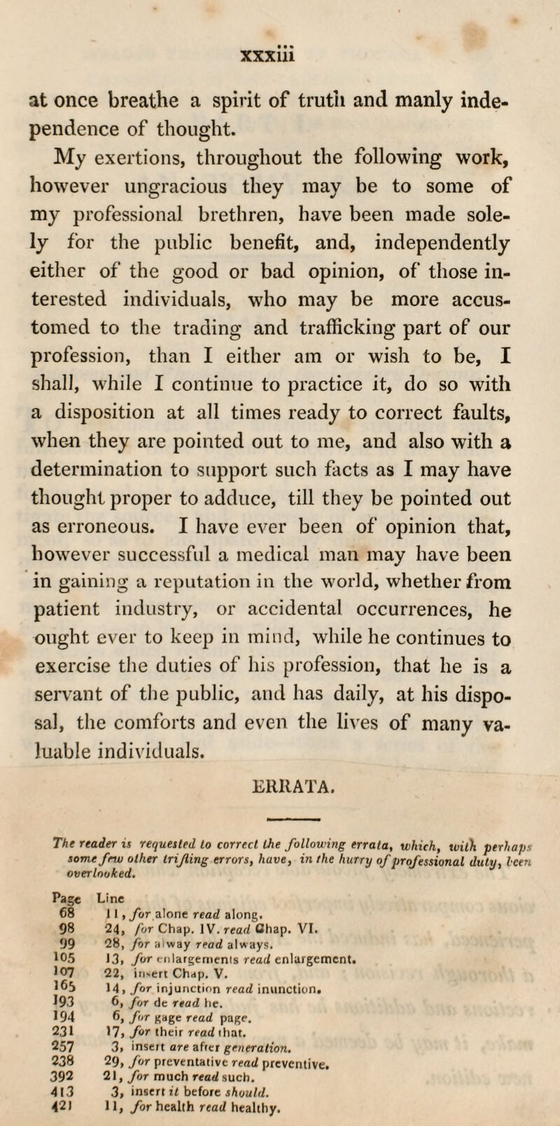 at once breathe a spirit of truth and manly inde¬ pendence of thought. My exertions, throughout the following work, however ungracious they may be to some of my professional brethren, have been made sole¬ ly for the public benefit, and, independently either of the good or bad opinion, of those in¬ terested individuals, who may be more accus¬ tomed to the trading and trafficking part of our profession, than I either am or wish to be, I shall, while I continue to practice it, do so with a disposition at all times ready to correct faults, when they are pointed out to me, and also with a determination to support such facts as I may have thought proper to adduce, till they be pointed out as erroneous. I have ever been of opinion that, however successful a medical man may have been in gaining a reputation in the world, whether from patient industry, or accidental occurrences, he ought ever to keep in mind, while he continues to exercise the duties of his profession, that he is a servant of the public, and has daily, at his dispo¬ sal, the comforts and even the lives of many va¬ luable individuals. ERRATA. The reader is requested to correct the following errata, which, with perhaps some few other trifling errors, have, in the hurry of professional duty, leen overlooked. Page Line 68 i I, for alone read along. 98 24, for Chap. IV. read Chap. VI. 99 28, for aiway read always. 105 13. for enlargements read enlargement. 107 22, in.ert Chap. V. I65 14, for injunction read inunction. 193 6, for de read he. 194 6, for gage read page. 231 17, for their read that. 257 3> insert are after generation. 238 29, for preventative read preventive. 392 21, for much read such. 413 3, insert it before should. 42) 11, for health read healthy.