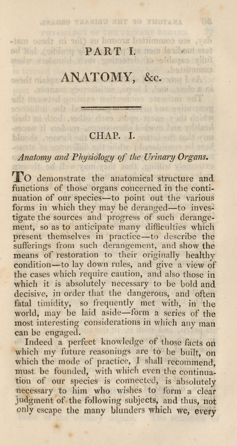 ANATOMY, &c. CHAP. I. Anatomy and Physiology of the Urinary Organs. To demonstrate the anatomical structure and functions of those organs concerned in the conti¬ nuation of our species—to point out the various forms in which they may be deranged—to inves¬ tigate the sources and progress of such derange¬ ment, so as to anticipate many difficulties which present themselves in practice—to describe the sufferings from such derangement, and show the means of restoration to their originally healthy condition—-to lay down rules, and give a view of the cases which require caution, and also those in which it is absolutely necessary to be bold and decisive, in order that the dangerous, and often fatal timidity, so frequently met with, in the world, may be laid aside—form a series of the most interesting considerations in which any man can be engaged. Indeed a perfect knowledge of those facts on which my future reasonings are to be built, on which the mode of practice, I shall recommend, must be founded, with which even the continua¬ tion of our species is connected, is absolutely necessary to him who wishes to form a clear judgment of the following subjects, and thus, not only escape the many blunders which we, every