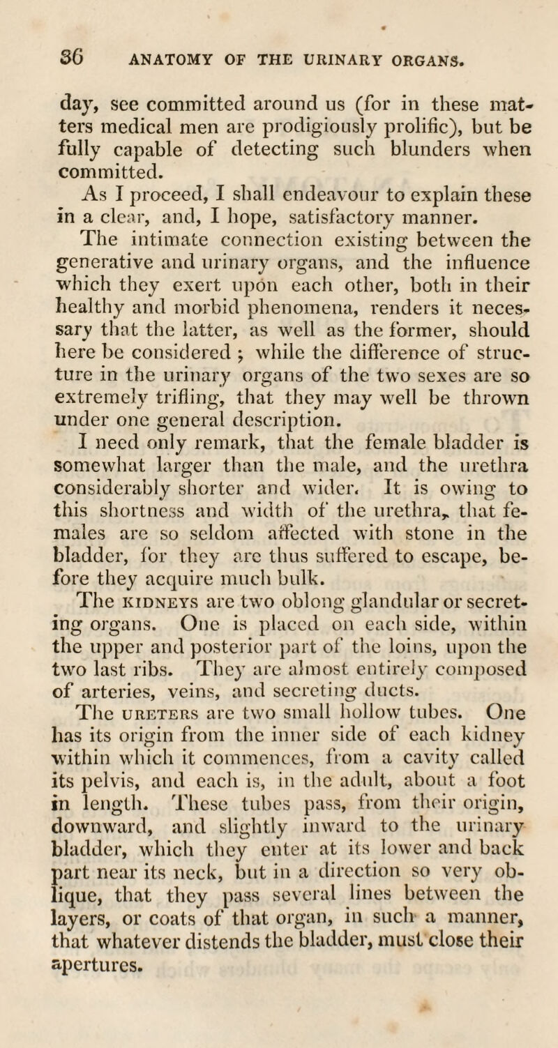 day, see committed around us (for in these mat¬ ters medical men are prodigiously prolific), but be fully capable of detecting such blunders when committed. As I proceed, I shall endeavour to explain these in a clear, and, I hope, satisfactory manner. The intimate connection existing between the generative and urinary organs, and the influence which they exert upon each other, both in their healthy and morbid phenomena, renders it neces¬ sary that the latter, as well as the former, should here be considered ; while the difference of struc¬ ture in the urinary organs of the two sexes are so extremely trifling, that they may well be thrown under one general description. I need only remark, that the female bladder is somewhat larger than the male, and the urethra considerably shorter and wider. It is owing to this shortness and width of the urethra* that fe¬ males are so seldom affected with stone in the bladder, for they arc thus suffered to escape, be¬ fore they acquire much bulk. The kidneys are two oblong glandular or secret¬ ing organs. One is placed on each side, within the upper and posterior part of the loins, upon the two last ribs. They are almost entirely composed of arteries, veins, and secreting ducts. The ureters are two small hollow tubes. One has its origin from the inner side of each kidney within which it commences, from a cavity called its pelvis, and each is, in the adult, about a foot in length. These tubes pass, from their origin, downward, and slightly inward to the urinary bladder, which they enter at its lower and back part near its neck, but in a direction so very ob¬ lique, that they pass several lines between the layers, or coats of that organ, in such a manner, that whatever distends the bladder, must close their apertures.